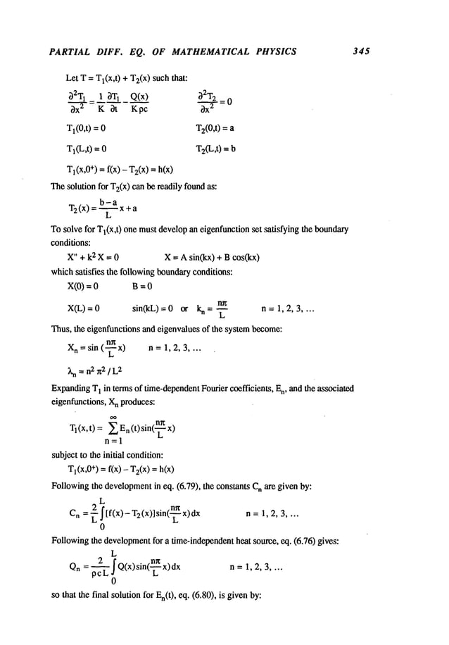 PARTIAL DIFF. EQ. OF MATHEMATICAL PHYSICS 345
Let T = Tl(x,t) + Tz(x) suchthat:
3ZT
1 1 3T1 Q(x) 3ZTz
3x 2 K ~t Kpc 3x
2
Tl(0,t) = T2(0,t) =
TI(L,t) = T2(L,t) =
T
1 (x,0+) = f(x) - T2(x
) =h(x)
Thesolution for Tz(x) canbe readily foundas:
b-a
T2(x ) = ~x+a
L
To solve for Tl(x,t) one mustdevelopan eigenfunction set satisfying the boundary
conditions:
X" + k2 X = 0 X = A sin(kx) + Bcos(kx)
whichsatisfies the following boundaryconditions:
x(0) = 0 B
n~
X(L)=0 sin(kL)=0 or n=~ n=1,2,3 ....
Thus, the eigenfunctions and eigenvalues of the systembecome:
X
n = sin (-~ x) n = 1, 2, 3 ....
Xn= n2 x2 ] L
2
Expanding
T
1 in terms of time-dependent
Fourier coefficients, En, and the associated
eigenfunctions, X
n produces:
T
1 (x, t) =E En(t) sin(~-
n=l
subject to the initial condition:
Tl(X,0+
) = f(x) - T2(x
) = h(x)
Followingthe development
in eq. (6.79), the constants n are given by:
L
Cn= ~" I[f(x,- T2(x,] sin(~)~-nx, n= 1,2,3 ....
0
Followingthe development
for a time-independentheat source, eq. (6.76) gives:
L
Qn = Q(x)sln(s-x)dx n = 1,
0
so that the final solution for En(t), eq. (6.80), is given
 