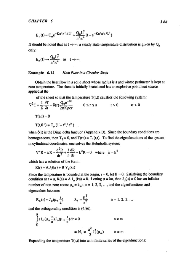CHAPTER 6 346
En(t )=Cne-Kn~n2t/L2 QnL
2 r, e-Kn2n~t/L~
+~-~-~-~2
t’- ]
It shouldbe notedthat as t ---> oo, a steadystate temperaturedistribution is givenbyQn
only:
Qn
L2
En(t) --> ~ as t --->
Example 6.12 Heat Flowin a Circular Sheet
Obtainthe heat flow in a solid sheet whose
radius is a and whoseperimeter is kept at
~ro temperature. Thesheet is initially heated and has an explosive point heat source
appliedat the
of the sheet so that the temperatureT(r,t) satisfies the followingsystem:
1 ~T ~(r)
0_<r<_a t>0
V2T
= "~ c~’~’-
T(a,0 =
T(r,0
+)=T
O(1-2/a2) ~
wheniS(r) is the Dirac delta function (AppendixD). Since the boundaryconditions
homogeneous,
then T
2 = 0, and T(r,t) = Tl(r,t). To find the eigenfunctions of the system
in cylindrical coordinates, one solves the Helmholtz
system:
d2R 1 dR
V2R+kR=--~+~--~--+k2R=0 where ~=k
2
whichhas a solution of the form:
R(r) = AJo(kr) + BYo(kr)
Since the temperatureis bounded
at the origin, r = 0, let B= 0. Satisfying the boundary
conditionat r =a, R(a)= AJo (ka) = 0. Letting~t = ka, then Jo(lX)= 0 has an infinite
number
of non-zeroroots: ~tn = kna, n = 1, 2, 3 ..... andthe eigenfunctionsand
eigenvalues become:
Rn(r
) = Jo(i.t n r)
~’n ~tn2
a =’~"
n= 1,2,3 ....
and the orthogonalitycondition is (4.86):
a
I r J°(lXn) J°(lxrn r)dra =0
n ~ m
0
= N
n = ~-Jl2(l~n) n = m
Expanding
the temperatureT(r,0 into an infinite series of the eigenfunctions:
 