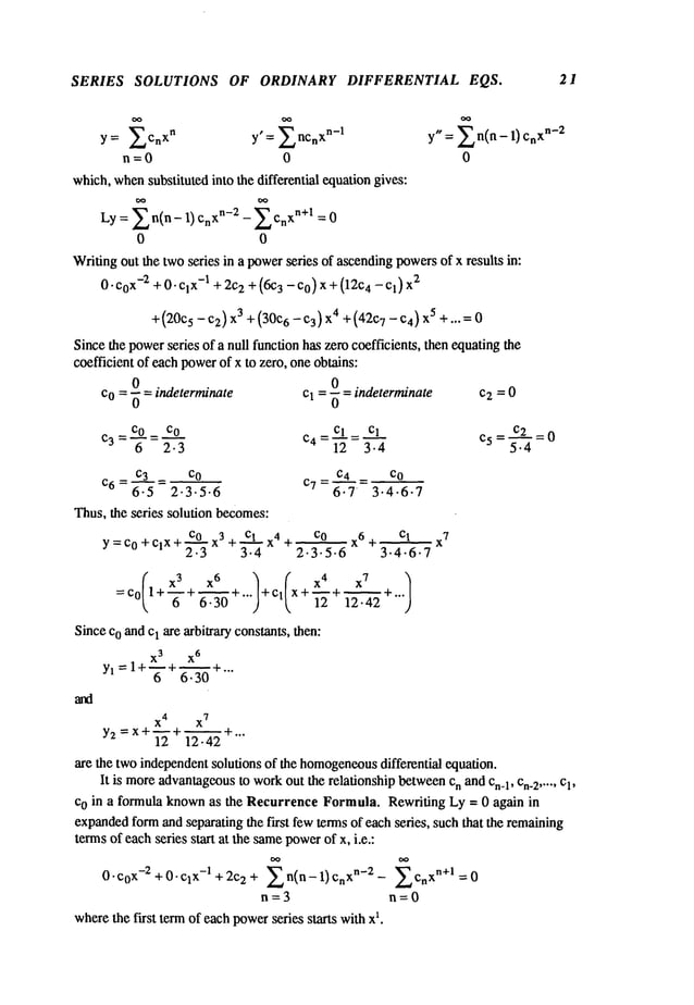 SERIES SOLUTIONS OF ORDINARY DIFFERENTIAL EQS. 21
y= ~Cn
xn y’=~nCn
xn-1
n=0 0
which,whensubstituted into the differential equationgives:
Ly = X n(n - 1) CnXn-2 -- Cnxn+l = 0
0 0
Writingout the twoseries in a powerseries of ascendingpowersof x results in:
0.C0x-2 +0.Clx-1 + 2C
2 +(6C
3 -Co)X + (12C4 -Cl) 2
+(20C5- C2) 3 +(30C6 -C
3) X4+(42C7- C4)
5 +...= 0
Sincethe powerseries of a null function has zero coefficients, then equatingthe
coefficient of each powerof x to zero, oneobtains:
0 0
Co 0 indeterminate Cl -6 indeterminate c2 = 0
C3- COC----Q-0 - Cl Cl C5- C2 =0
- Y = 2- 3
c4 - 1"~ = 3 .’~"
- 5"--~
c._~_3 = Co
c6=6-5 2.3.5.6
Thus,the series solution becomes:
C0 x3 + Cl x
4
Y=C0+ClX+
~ +
2.3 3.4
C4 _ CO
c7=~’.-3.4.6.
7
CO x 6 + Cl x
7
2.3.5.6 3.4-6.7
=Co 1+--~-+ 6.3"~"~+... +cl x+~+~+...12.42
Sinceco andcI are arbitrary constants, then:
X
3
X
6
Yl = 1+--+~+...
6 6.30
x4 x
7
Y2 = x+--+~+...
12 12-42
are the two independentsolutions of the homogeneous
differential equation.
It is moreadvantageous
to workout the relationship betweencn and Cn.1,Cn_
2 ..... Cl,
co in a formula knownas the Recurrence Formula. Rewriting Ly = 0 again in
expanded
formand separating the fh’st fewterms of each series, such that the remaining
termsof eachseries start at the samepowerof x, i.e.:
~’~ C X
n+l
0"c0x-2+0"Clx-l+2c2 + n(n-1)Cn xn-2- ~ n =0
n=3 n=0
wherethe first termof eachpowerseries starts withx
1.
 