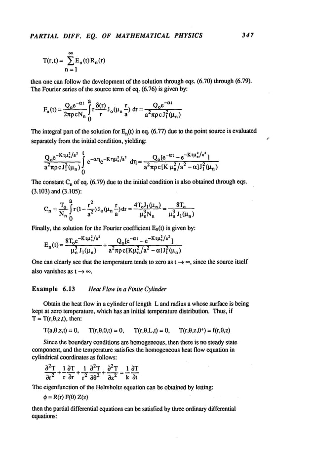 PARTIAL DIFF. EQ. OF MATHEMATICAL PHYSICS 347
T(r,t) = ~_~En(t)Rn(r)
n;1
then one can follow the development
of the solution through eqs. (6.70) through (6.79).
TheFourier series of the sourceterm of eq. (6.76) is given by:
Fn(t)= Q°e-a-~-t ir~Jo(l.tn r) dr= Q°e-~tt
2r~P cNn0 a a2~pcJ12([tn)
Theintegral part of the solution for En(0in eq. (6.77) dueto the point sourceis evaluated
separately fromthe initial condition, yielding:
Q°e-Kt~t*~/a2i Q°[e-at-e-Kt~t-~/a2 ]
~) ~ e-a~e -K~t2"/a~ drl: aZnpct~¢ l.tn2/a2 _a]j~(~n
)
~e cons~t C
n of ~. (6.79) due ~ the init~l condifon is also ob~ined ~rough ~s.
(3.103) ~d (3.105):
a 2
Cn=~r(1-~ )Jo(gn~)~=4T°Jl(~n)3 = 3 8To
n 0 "
a ~nNn BnJl(~n)
Finely, ~e solution for the FoYerc~fficient En(0 is given by:
En(t ) = 8To
e-Kt~/a~ Qo[e-at _ e-Kt~/a~ ]
~J~(~l ~a~octKg~/a
~
Onecan cl~ly s~ t~t ~e tem~rat~e tends to zero as t ~ ~, since the so~ce i~elf
also vanishes ~ t ~ ~.
Example6.13 Heat Flow in a Finite Cylinder
Obtainthe heat flow in a cylinder of length L and radius a whosesurface is being
kept at zero temperature, whichhas an initial temperaturedistribution. Thus,if
T= T(r,0,z,t), then:
T(a,0,z,t) = 0, T(r,0,0,t) = 0, T(r,0,L,t) = 0, T(r,0,z,0 +) = f(r,0,z)
Since the boundaryconditions are homogeneous,
then there is no steady state
component,and the temperature satisfies the homogeneous
heat flow equation in
cylindrical coordinatesas follows:
32T 13T 1 32T 32T 1 3T
+ -ffr+7r--ff+ 3--?
The eigenfunction of the Helmholtz
equation can be obtained by letting:
~ =r~(r) F(0)
thenthe partial differential equationscanbe satisfied bythree ordinarydifferential
equations:
 