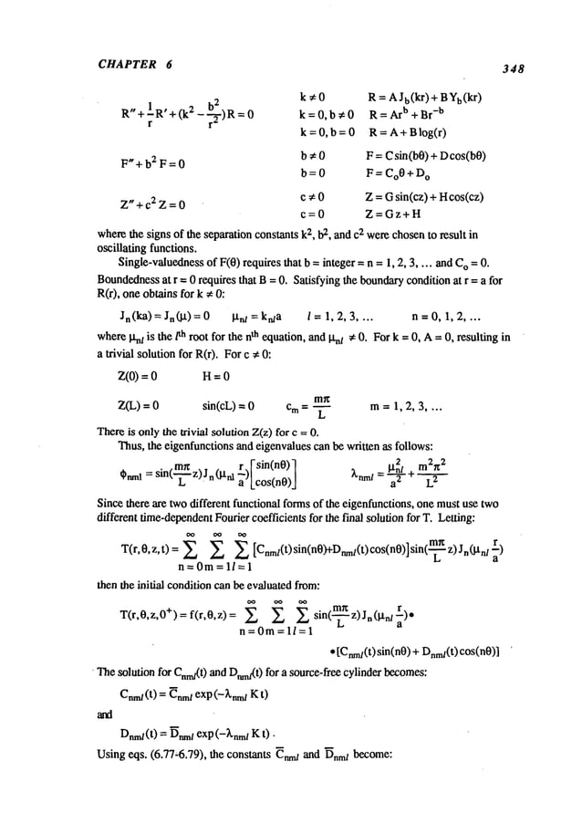 CHAPTER 6 348
h
2
R"+IR’+ (k2r
--~-)R =
F"+b2F=0
Z"+c2Z=0
k~0 R = AJb(kr) + BYb(kr)
k=0,b#0 R= Arb +Br
-b
k=0,b=0 R=A+Blog(r)
b # 0 F = C sin(b0) + Dcos(b0)
b = 0 F = CoO+ D
O
c ~ 0 Z = Gsin(cz) + Hcos(cz)
c--0 Z=Gz+H
wherethe signs of the separation
constants k2, b2, and c2 werechosento result in
oscillating functions.
Single-valuedness
of F(0) requires that b = integer = n =I, 2, 3 .... and O=0.
Boundedness
at r = 0 requires that B= 0. Satisfying the boundary
condition at r = a for
R(r), one obtains for k #
Jn(ka) = Jn (I.t) = 0 l-I-hi = ktaa i = 1, 2, 3 n = 0, 1, 2 ....
whereIxnt is the/th root for the nth equation, andI~nt * 0. For k =0, A=0, resulting in
a trivial solution for R(r). Forc #
z(o)= H=o
m~
Z(L) = sin(cL)--- 0 c m = ~ m= 1, 2, 3 ....
Thereis onlythe lrivial solution Z(z) for c =
Thus,the eigenfunctions and eigenvalues can be written as follows:
sin(~.~z)jn(i.tn 1 r. I-sin(n0)] l.tn~l ÷m2r~
2
z’Loos<o0>J
~nml=-~ - L
2
Since there are twodifferent functional formsof the eigenfunctions, one mustuse two
different time-dependent
Fourier coefficients for the final solution for T. Letting:
T(r,O,z,t) = X X Cnmt(t)sin(n0)+Dnmt(t)c°s(n0)]sin(
z)Jn(l’tnl-~)
a
n=Om=ll=l
then tbe initial conditioncan be evaluatedfrom:
T(r,O,z,O+)=f(r,O,z)= ~ ~ sin( z)Jn(gnl~).
n=0m=l/=l
¯ [Cnm~(t)
sin(n0) + Dnm~(t)
cos(n0)]
’ Thesolution for C~n~(t)and Dmn~(0
for a source-free cylinder becomes:
Dn~
~(t) = ~n~l exp (-~nm~K t).
Usingeqs. (6.77,6.79), the constants ~nm~
and ~nmlbecome:
 