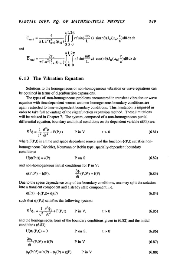 PARTIAL DIFF. EQ. OF MATHEMATICAL PHYSICS 349
a L2n
~nm/
=
~La2j,,~-l(Bn/)~’4.
. ! ! f r fsin(m~
z)sin(n0)Jn(i.tn/r)d0dzdrJ0
L
2~
n
~nm/= ~La2j2n+l(~n/)
a L2n
f f frfsin(~-~z) cos(nO)Jn(btn/~)dOdzdr
000
6.13 The Vibration Equation
Solutions to the homogeneous
or non-homogeneous
vibration or waveequations can
be obtained in terms of eigenfunction expansions.
Thetypes of non-homogeneous
problemsencountered in transient vibration or wave
equation with time dependentsources and non-homogeneous
boundaryconditions are
again restricted to time-independentboundaryconditions. This limitation is imposedin
order to take full advantageof the eigenfunctionexpansionmethod.Theselimitations
will be relaxed in Chapter 7. Thesystem, composed
of a non-homogeneous
partial
differential equation,boundary
andinitial conditionson the dependent
variable ~(P,t) are:
V20= L32,0 + F(P, t) P in V t > 0 (6.81)
cA Ot
~
whereF(P,t) is a time and spacedependent
source and the function ~(P,t) satisfies
homogeneous
Dirichlet, Neumann
or Robintype, spatially-dependent boundary
conditions:
U(O(P,t))= P on S (6.82)
and non-homogeneous
initial conditions for P in V:
30 (p,0+) = f(p)
(6.83)
¢(P,O
+) = h(P),
-~-
Dueto the space dependence
only of the boundaryconditions, one maysplit the solution
into a transient component
and a steady state component,
i.e.
(6.84)
¢(P,t)= ¢~(P,t)+
such that 0~(P,t) satisfies the followingsystem:
= 1 ~2~)1 + F(P,t) P in
V21)l 20t2 t > 0 (6.85)
and the homogeneous
formof the boundaryconditions given in (6.82) and the initial
conditions(6.83):
U(01(P,t)) P on S,
~0-~k(P,0
+) = f(P) P in V
~I(P,0+) = h(P) - g)2(P) = g(P)
t>O (6.86)
(6.87)
(6.88)
 