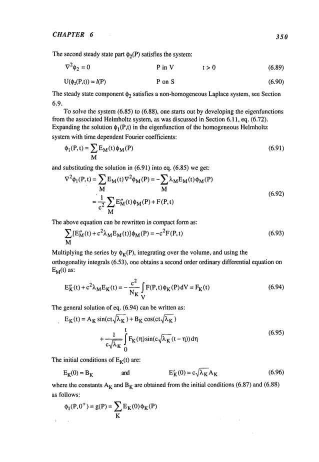 CHAPTER 6 350
Thesecondsteadystate part @2(P)
satisfies the system:
V2~2= 0 P in V t > 0 (6.89)
U(d~2(P,t))
= P on S (6.90)
Thesteady state component
(~2 satisfies a non-homogeneous
Laplacesystem, see Section
6.9.
Tosolve the system(6.85) to (6.88), one starts out by developingthe eigenfunctions
fromthe associated Helrnholtzsystem, as wasdiscussed in Section 6.11, eq. (6.72).
Expandingthe solution ~l(P,t) in the eigenfunction of the homogeneous
Helmholtz
systemwith time dependentFourier coefficients:
~l(P,t) = £EM(t)~M(P) (6.91)
M
andsubstituting the solution in (6.91) into eq. (6.85) we
(P, t) = £ M(t) Vi~M (P) =-£~,M
EM (t)
M M
(6.92)
M
Theaboveequation can be rewritten in compactformas:
~ [E~ (t) + C2XMEM
(t)] ~M
= -c2F
(P, t (6.93)
M
Multiplyingthe series by ~K(P), integrating over the volume,and using the
o~hogonalityintegrals (6.53), one obtains a secondorder ordin~differential equation
EM(t)as:
2
E~(t) + c2XMEK(t)= - ~ £F(P,t),K (P)dV ) (6.94)
The generalsolution of eq. (6.94) canbe written as:
EK(t ) = AK sin(ct~) + K cos(ct~)
t (6.95)
+ FK(n)s,n(c n))dn
(t
_1
.
Theinitial conditions of EK(t)~e:
E~(0) = K ~d Ek (0) = c~Az (6.96)
wherethe constants A
Kand B
K~e obtained fromthe initial conditions (6.87) and (6.88)
as follows:
Ol(e,0
+) = g(P) = ~EK(0)OK(P)
K
 