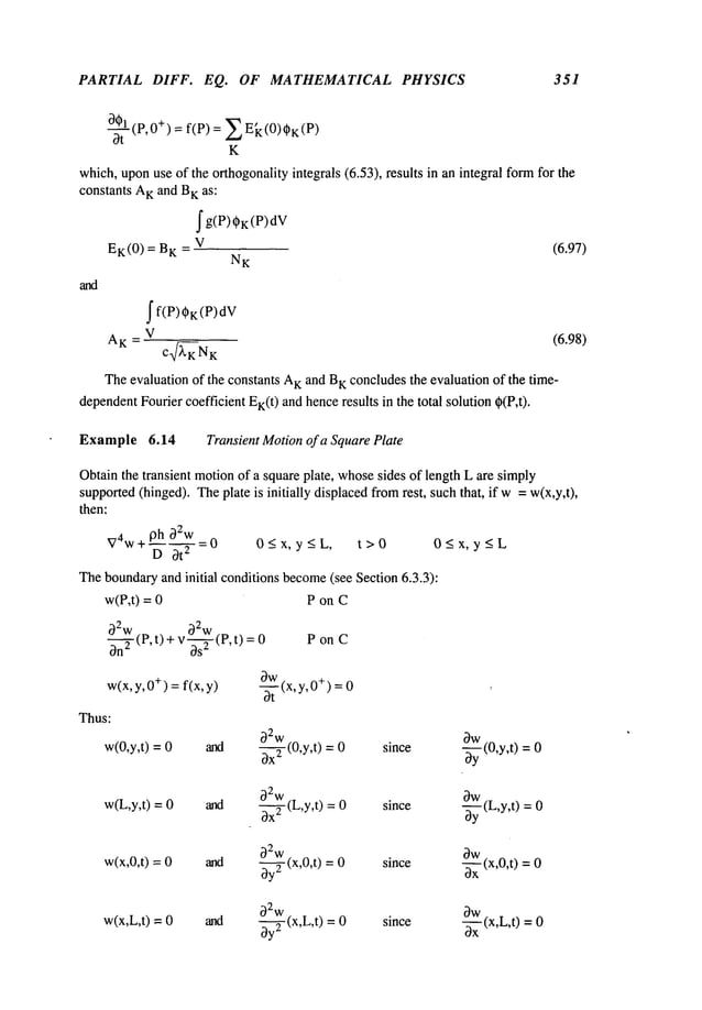 PARTIAL DIFF. EQ. OF MATHEMATICAL PHYSICS 351
00_A_I
(P, +) =f(P) = ~ k (0)~K (
Ot
K
which,uponuse of the orthogonalityintegrals (6.53), results in an integral formfor the
constants A
Kand B
K as:
fg(P)~K(P)dV
EK(0) = BK_ V (6.97)
NK
and
f f(P) 0K(P)dV
AK
=V
c ~KNK
Theevaluation of the constants A
Kand B
K concludesthe evaluation of the time-
dependent
Fourier coefficient EK(t
) andhenceresults in the total solution 0(P,t),
Example 6.14 Transient Motionof a SquarePlate
Obtainthe transient motionof a square plate, whosesides of length L are simply
supported(hinged). Theplate is initially displacedfromrest, suchthat, if w= w(x,y,t),
then:
V4w+ 9h ~Zw -0 0<x,y<L, t>0 0<x,y<L
D Ot2 - - - - -
Theboundaryand initial conditions become
(see Section 6.3.3):
w(P,t) = P on C
~2w
(P, t) + v-~ (P, t)
~n
2 os
w(x,y, ÷) =f(x, y)
Thus:
w(0,y,t) = 0 and
PonC
-~-t (x,y,0+) =
w(L,y,t) = 0 and
~2w L t
~x2(,y,)
w(x,0,t) = and
~2
w
~ (x,0,t) =
(6.98)
w(x,L,t) = 0 and
~2
w
~ (x,L,t) =
~W
since
~ (0,y,t) =
0w "L
since
--~-y(,y,t) =
since
-~--~-x
(x,0,t)=
since
-~x(x,L,t) =
 