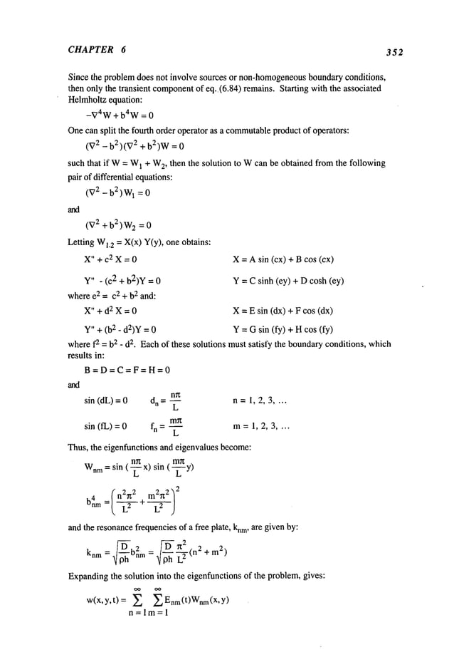 CHAPTER 6 352
Since the problemdoes not involve sources or non-homogeneous
boundaryconditions,
~:henonly the transient component
of eq..(6.84) remains. Starting with the associated
Helmholtzequation:
-~74W+ b4W= 0
Onecan split the fourth order operator as a commutable
productof operators:
(V2 - b2)(V2 + b2)W=
such that if W= W
1 + W
2, then the solution to Wcan be obtained from the following
pair of differential equations:
(V2 - b2) W
1 = 0
(V
2 + b2) W
2 = 0
Letting Wl,2 = X(x) Y(y), one obtains:
X" + C2 X = 0 X= Asin (cx) + Bcos (cx)
Y" - (c2 + b2)y = Y= Csinh (ey) + Dcosh (ey)
wheree2 = c2 + b2 and:
X" + d2 X = 0 X= E sin (dx) + F cos (dx)
Y"+ (b2 - d:z)Y= Y--- Gsin (fy) +Hcos (fy)
wheref2 = b2 _ d2. Eachof these solutions mustsatisfy the boundaryconditions, which
results in:
B=D=C=F=H=0
sin (dL)= dn = ~ n =1, 2, 3 ....
sin (fL) = fn= L m=1,2,3 ....
Thus, the eigenfunctions and eigenvalues become:
m~
Wnm
= sin (~x) sin (--~-y)
(n2~ 2 mZ~t2 ~
2
b4nm
and the resonancefrequenciesof a free plate, knm,are givenby:
knm= bn2m:~loh L2 +m2)
Expanding
the solution into the eigenfunctions of the problem,gives:
w(x,y,t) = X Enm(t)Wnm(X’Y)
n=lm=l
 