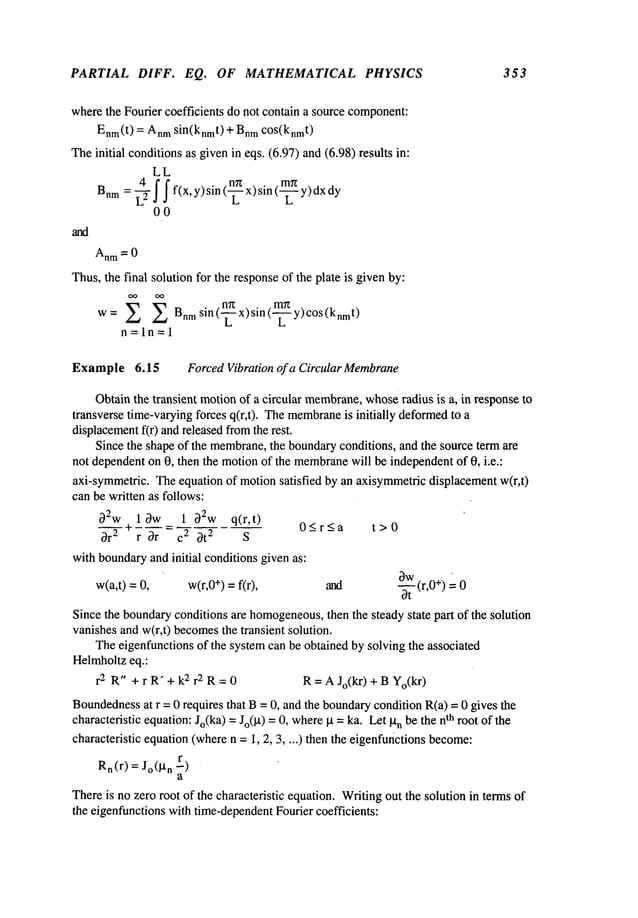 PARTIAL DIFF. EQ. OF MATHEMATICAL PHYSICS 353
wherethe Fourier coefficients do not contain a source component:
Enm(t
) = Anm
sin(knmt)+ Bnr
n cos(knmt)
Theinitial conditionsas givenin eqs. (6.97) and (6.98) results
LL
Bnm
= ~2 f f f(x, y)sin (~ x)sin (~--~ y)dx
00
Thus,the final solution for the responseof the plate is givenby:
w= E E Bnmsin(-’~x)sin(-~
-~y)cOs(knmt)
n=ln=l
Example 6.15 ForcedVibration of a Circular Membrane
Obtainthe transient motionof a circular membrane,
whoseradius is a, in response to
transverse time-varyingforces q(r,t). Themembrane
is initially deformed
to
displacement
f(r) andreleasedfromthe rest.
Since the shape of the membrane,
the boundaryconditions, and the source term are
not dependenton 0, then the motionof the membrane
will be independentof 0, i.e.:
axi-symmetric. Theequation of motionsatisfied by an axisymmetricdisplacementw(r,t)
can be written as follows:
32w+l~w 1 ~92w q(r,t)
O<_r<a t>O
~r2 r ~--~ = c2 ~t
2 S
withboundaryand initial conditionsgiven as:
¯
w(a,t) = w(r,0
+) =f(r), and (r,0 +) 0
Since the boundaryconditions are homogeneous,
then the steady state part of the solution
vanishesand w(r,t) becomes
the transient solution.
Theeigenfunctions of the systemcan be obtained by solving the associated
Helmholtzeq.:
r 2 R" +rR’+k 2r2R=0 R=AJo(kr)+BYo(kr)
Boundedness
at r = 0 requires that B= 0, and the boundary
condition R(a) = 0 gives the
characteristic equation:Jo(ka) =Jo(~t) =0, where
kt = ka. Let n be
thenth rootof the
characteristic equation(wheren =1, 2, 3 .... ) then the eigenfunctions become:
Rn(r
) = jo(~tn r)
a
Thereis nozero root of the characteristic equation. Writingout the solution in terms of
the eigenfunctionswith time-dependent
Fourier coefficients:
 