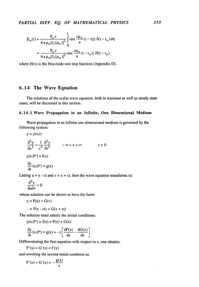 PARTIAL DIFF. EQ. OF MATHEMATICAL PHYSICS 355
t
En(t ) = Po c ~ sin(~-(t- ~1)) ~(t- q
7za~tn[Jl(~n)]2
= Poc sin( c~tn(t - to)) H(t o)
~a~n[Jl(~n)]
2 a
whereH(x)is the Heavisideunit step function (Appendix
6.14 The Wave Equation
Thesolutions of the scalar wave
equation, both in transient as well as steadystate
cases, will be discussedin this section.
6.14.1 Wave Propagation in an Infinite, One Dimensional Medium
Wave
propagation in an infinite one dimensional medium
is governedby the
following system:
y =y(x,t)
~2y 1 b2y
c3x2 c2 ~t
2
-~<x<~ t>0
y(x,0+) =f(x)
-~(x,0+) = g(x)
Letting u = x oct and v = x + ct, then the waveequation transformsto:
~2y = 0
~ubv
whosesolution can be shownto have the form:
y = F(u) + G(v)
=F(x - ct) +G(x+
Thesolution mustsatisfy the initial conditions:
y(x,0+) = f(x) = F(x) +
c[d (x 1
-~(x’0+)=g(x)=" I_
dx
Differentiating the first equationwithrespect to x, oneobtains:
F’(x)+G’(x)--- f’(x)
andrewritingthe secondinitial conditionas:
F’(x) + G’(x) =
C
 