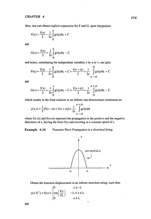 CHAPTER 6 356
then, one can obtain explicit expressionfor F and G, uponintegration:
F(x)
x
2
g(rl)drl +
0
x
0
and hence, substituting for independentvariables x by u or v, one gets:
u 0
F(u) = f(u)2
~c’~ __ f(x-ct)+
1~
g0"l) d~l + C : ~ ,~---~ g(l]) d~]
0 x - ct
-~ci
f(x + ct) 1 xict
G(v)=f(v--2) g(rl) drl - C ~- -- g(rl) drl -
2 2 2c
0 0
whichresults in the final solution in an infinite one-dimensional
continuum
as:
x+ ct
y(x,t) = ~[f(x-ct)+ f(x + ct)] ~ f g( rl )drl
x - ct
wheref(x-ct) and f(x+ct) represent the propagationin the positive and the negative
directions of x, havingthe formf(x) andtraveling at a constant speedof
Example 6.16 Transient WavePropagationin a Stretched String
~o~x/(2L))
L
x
Obtainthe transient displacement
in an infinite stretched string, such that:
y(x,0+) = f(x) = -L<x<L
0 2L)
x>L
 