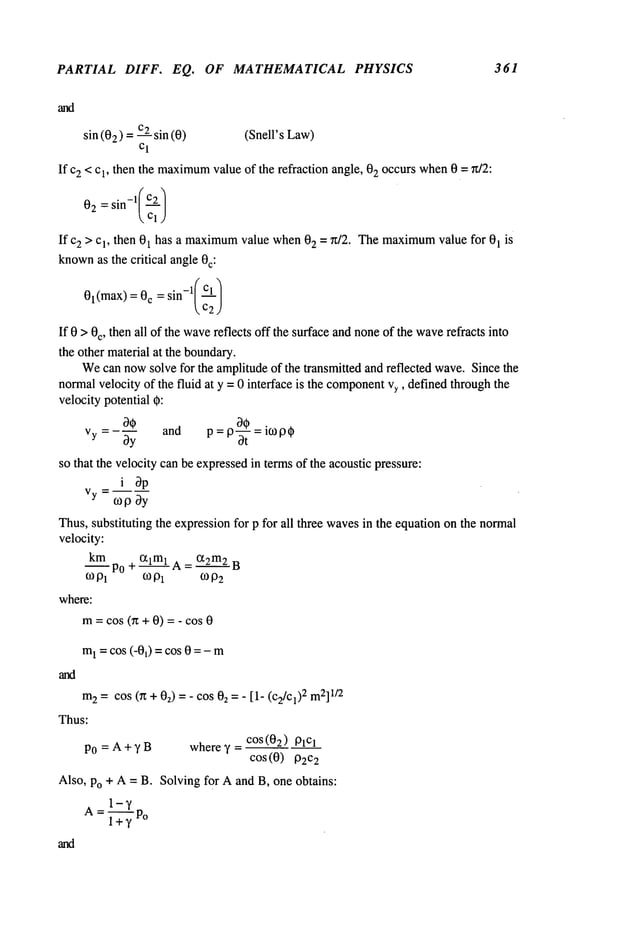 PARTIAL DIFF. EQ. OF MATHEMATICAL PHYSICS 361
sin (02) C2
sin (0 (Snell’s Law)
Cl
If c2 < c1, then the maximum
value of the refraction angle, 02 occurs when0 = n/2:
02 = sin-l(C2
/
Cl)
Ifc 2 > c1, then 01 has a maximum
value when02 = ~t/2. Themaximum
value for 01 is
known
as the critical angle0c:
01(max)= c =sin-X/Cl /
c2;
If 0 > 0c, then all of the wave
reflects off the surface andnoneof the wave
refracts into
the other material at the boundary.
Wecan nowsolve for the amplitudeof the transmitted and reflected wave.Since the
normalvelocity of the fluid at y = 0 interface is the component
Vy,defined throughthe
velocity potential 0:
O0
and p =ico p 0
Vy = - bS = p-~-
so that the velocity canbe expressedin termsof the acoustic pressure:
i bp
Vy--
~opby
Thus,substituting the expressionfor p for all three wavesin the equation on the normal
velocity:
km
--Po + ~lml A = ct2m2 B
o)P
1 o)0
2
mPl
where:
m= cos (n + O)= - cos
m~= cos (-00 = cos 0 = -
m
2 = cos (n + Oz)= - cos 02 =- [1- (c2/cl)2 m2]
1/2
Thus:
COS(O2) 01Cl
P0 = A + y B where y -
COS(0) P2C2
Also, Po + A = B. Solving for Aand B, one obtains:
 