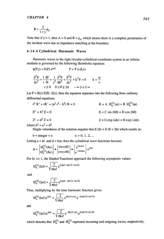 CHAPTER 6 362
2
B= 1-~7 po
Note that ify = 1, then A= 0 and B= Po, whichmeansthere is a completepenetration of
the incident wavedue to impedance
matchingat the boundary.
6.14.4 Cylindrical Harmonic Waves
Harmonic
wavesin the right circular-cylindrical coordinatesystemin an infinite
medium
is governedby the following Helmholtzequation:
~(P,t)=F(P)ie°t P = P(r,0,z)
32F 13F 1 32F 32F
=~
~ --- + _-~- ~-q--~- + --~-~- + k2F= 0 k ~0
0r 2 r Or r 00 0z c
r>0 0<0<2g -~o<z_<oo
Let F = R(r) E(0) Z(z), then the equationseparates into the followingthree ordinary
differential equations:
r2 R" + rR" + (a2 r2- b2) R= 0
E"+bZE=0
Z"+dzZ=0
wherek2 = a2 + d
2.
R =AH(bl)(ar) + BH(b2)(ar)
E = C sin (b0) + Dcos (b0)
Z = Oexp (idz) + Hexp (-idz)
Single-valuedness
of the solution requires that E(0) = E(0 + 2n) whichresults
b = integer = n n =0, 1, 2 ....
Letting a = kl and d = km,then the cylindrical wavefunctions become:
.~ H(nl)(/kr)l, I sin (nO)l. ~" t
0=lH(n2)(/kr)J [cos(n0)J [e-ikmzJ
eiwt
For kr >> 1, the HankelFunctions approachthe following asymptotic values:
H~)(krl) = ~ ei(krl-nx/2-n/4)
and
n(n2)(krl) = .~-- ei(krl-ng/2-Tt/4)
Thus, multiplying by the time harmonicfunction gives:
H(nl)(kr/)eitOt .]~--eik(r/+ct) e-i(n~/2+n/4)
and
H(n
2) (krl) it°t .~ e-ik(r/-ct) ei(nTt/2+n/4)
- (1) and H(n
2) represent incomingand outgoingwaves,respectively.
whichdenotesthat l-I
n
 