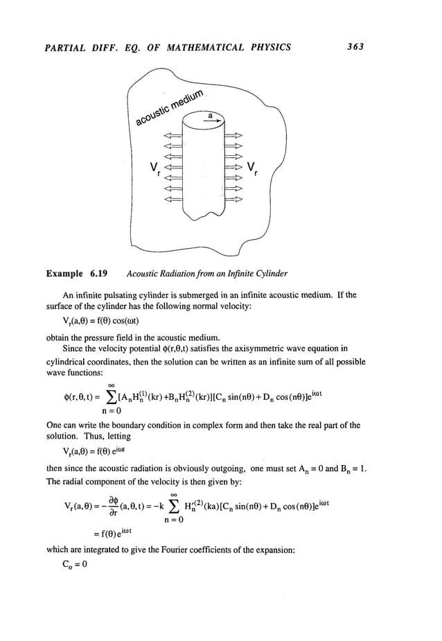 PARTIAL DIFF. EQ. OF MATHEMATICAL PHYSICS 363
Example 6.19 Acoustic Radiationfrom an Infinite Cylinder
Aninfinite pulsating cylinder is submerged
in an infinite acoustic medium.
If the
surface of the cylinder has the followingnormalvelocity:
Vr(a,0
) =f(0) cos(0)t)
obtain the pressure field in the acoustic medium.
Sincethe velocity potential ~(r,0,t) satisfies the axisymmetric
wave
equation
cylindrical coordinates,then the solution canbe written as an infinite sumof all possible
wavefunctions:
O(r, 0, t) = ~ [mnn(n
1) (kr) +Bnn(n
2) (kr)] n sin(n0) +n cos (n0)]e
i~t
n=0
Onecan write the boundarycondition in complex
formand then take the real part of the
solution. Thus, letting
Vr(a,0
) =f(0) i~°t
then since the acoustic radiation is obviouslyoutgoing, one mustset A
n = 0 and B
n = 1.
Theradial component
of the velocity is then given by:
V
r (a, 0) = - ~r (a, 0, t) = -k (2) (ka)n sin(n0) + Dn cos(n0)]eTM
n=0
= f(0)e
TM
whichare integrated to give the Fourier coefficients of the expansion:
C
O = 0
 