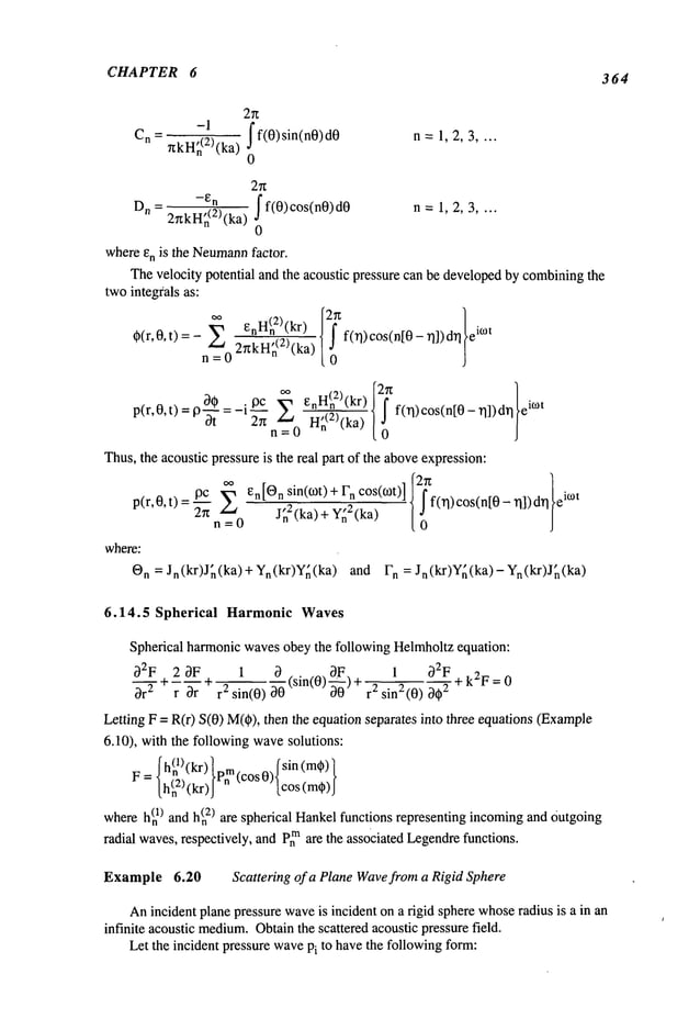 CHAPTER 6
364
J f(0) sin(n0) n = 1, 2, 3 ....
C
n - 7zkH~)(ka)
0
2~z
Jf(0)cos(n0)d0 n = 1, 2, 3 ....
Dn - 27zkH~(2)(ka)
whereE
n is the Neumann
factor.
Thevelocity potential and the acoustic pressure can be developedby combining
the
twointegrals as:
0(r,0,t) = -Y0 f(rl)cos(n[0 - ~]])drl le°t
°°EnH(n2)
(kr)H~(2
)(ka
)
~,~D0_il3Czrt Z
f(rl)cos(n[0 "q])d~] TM
p(r,0,t) = 9-~-,
n=0
Thus,the acoustic pressure is the real part of the aboveexpression:
pc ~ En[O
n sin(cOt)+ n cos(o~t)] 27z
p(r,O,t)
n = 0 J~2(ka) + Y~2(ka) f(~)cos(n[O- "q]) a~°t
O
n = Jn(kr)J~(ka) + Yn(kr)Y~(ka) and Fn = Jn(kr)Y~(ka)-Yn(kr)J~,(ka)
6.14.5 Spherical Harmonic Waves
Spherical harmonicwavesobey the following Helmholtzequation:
D2Ft- 2 DF 1 D
~
1 D2F+ k2F = 0
Dr
---y- ~ D--; + r2 sin(0) D0(sin(0) 2 sin2 (0) D
2
Letting F = R(r) S(0) M(¢),then the equation separates into three equations (Example
6.10), with the followingwavesolutions:
f h(nl)(kr)
F= lh(n2,(kr)Irn tcosV,~cos(m,)
I
whereh~
) and h(n2) are spherical Hankelfunctions representing incomingand Outgoing
radial waves,respectively, and Pn
mare the associated Legendre
functions.
Example 6.20 Scattering of a Plane Wavefrom a Rigid Sphere
Anincident planepressure waveis incident on a rigid sphere whose
radius is a in an
infinite acoustic medium.
Obtainthe scattered acoustic pressure field.
Let the incident pressure wavePi to havethe followingform:
 