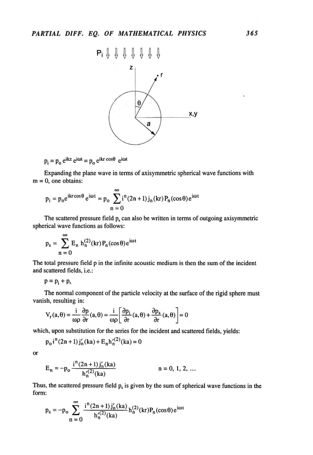 PARTIAL DIFF. EQ. OF MATHEMATICAL PHYSICS 365
Pi =Poeikzei°)t =Poeikrcos0eiO)t
Expandingthe plane wavein terms of axisymmetricspherical wavefunctions with
m= 0, one obtains:
Pi = Po
eikrc°s0 eic°t = Po--Ein(2n + 1)jn(kr)Pn(c°s0)
eic°t
n=0
Thescattered pressure field Ps can also be written in terms of outgoingaxisymmetric
spherical wavefunctions as follows:
Ps = E En h(n2)(kr)
Pn(cosi°~
t
n=0
Thetotal pressure field p in the infinite acoustic medium
is then the sumof the incident
andscatteredfields, i.e.:
P=Pi+Ps
Thenormalcomponent
of the particle velocity at the surface of the rigid sphere must
vanish,resulting in:
i ~gp, "
Vr(a,0) = "~-~~r ta, 0) = ~ [-~r~ (a, 0) + ~rS(a,0)]
=0
which,uponsubstitution for the series for the incident and scatteredfields, yields:
poin(2n + 1) j~(ka) + Enh~(2)(ka)
or
in(2n + 1) j~(ka)
En = -Po h~(E)(ka
) n =0, 1, 2 ....
Thus,the scattered pressure field p~ is givenby the sumof spherical wavefunctions in the
form:
Ps = -Po E
(2n + 1)j~(ka) h(E)(k.r~p
n=0 h~(2)(ka) -n ~l~," n~ ....
 