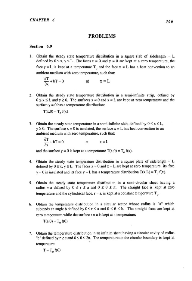 CHAPTER 6 366
;Section
1.
PROBLEMS
6.9
Obtain the steady state temperature distribution in a square slab of sidelength = L
defined by 0 _<x, y _<L. Thefaces x = 0 and y = 0 are kept at a zero temperature, the
face y = L is kept at a temperature To and the face x = L has a heat convectionto an
ambientmedium
with zero temperature, such that:
OT
--+bT=0 at x=L
Obtain the steady state temperature distribution in a semi-infinite strip, defined by
0 _<x _<L and y _>0. Thesurfaces x = 0 and x = L are kept at zero temperatureand the
surface y = 0 has a temperaturedistribution:
T(x,0) = Of(x)
Obtainthe steady state temperaturein a semi-infinite slab, defined by 0 < X< L,
y > 0. Thesurface x = 0 is insulated, the surface x = L has heat convectionto an
ambient medium
with zero temperature, such that:
~T
--.4- bT= 0 at x = L
Ox
and the surface y = 0 is kept at a temperatureT(x,0) = Ofix).
Obtain the steady state temperature distribution in a square plate of sidelength = L
defined by 0 < x, y < L. Thefaces x = 0 and x = L are kept at zero temperature, its face
y = 0 is insulated andits face y =L has a temperaturedistribution T(x,L)=Of(x).
Obtain the steady state temperature distribution in a semi-circular sheet having a
radius=a defined by 0_< r_< a and 0_< 0_< n. The straight face is kept at zero
temperatureand the cylindrical face, r =a, is kept at a constanttemperatureT
o.
Obtain the temperature distribution in a circular sector whoseradius is "a" which
subtends an angle b defined by 0 _< r < a and 0 < 0 < b. Thestraight faces are kept at
zero temperaturewhilethe surface r = a is kept at a temperature:
T(a,0) = Of(0)
Obtainthe temperaturedistribution in an infinite sheet havinga circular cavity of radius
"c" definedby r >_c and 0 _<0 < 2~z. Thetemperatureon the circular boundary
is kept at
temperature:
T = T
Of(0)
 