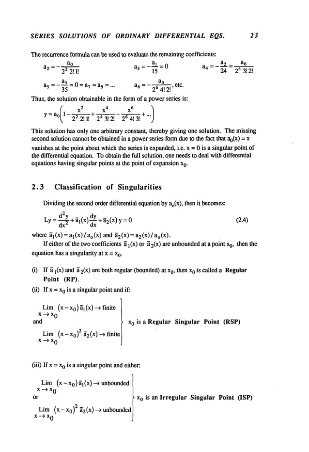 SERIES SOLUTIONS OF ORDINARY DIFFERENTIAL EQS. 23
Therecurrence
formula
canbeusedto evaluatethe remaining
coefficients:
_ a._~.~= ao
ao =- a-L= 0 a4 =
24
a2 = 22 2! I! aa 15 24 3!2!
ao
- a3-0=a7 =a9 .... a6- 264!2!’etc"
a5- - 3"~- "
Thus,the solutionobtainablein theformof a power
seri~sis:
(X
2
X
4 X
6
)
y= a0 122 2! 1! + 24 3! 2! 24g~.~3.
~ +’’"
Thissolutionhasonlyonearbitrary constant,therebygivingonesolution. Themissing
second
solutioncannotbeobtainedin a power
series form
dueto the fact that ao(x)=
vanishes
at the pointaboutwhich
the series is expanded,
i.e. x = 0 is a singularpointof
thedifferentialequation.
Toobtainthefull solution,oneneedsto deal withdifferential
equationshavingsingularpointsat the pointof expansion
x
0.
2.3 Classification of Singularities
Dividing
the second
orderdifferential equation
byao(x),thenit becomes:
Ly: d2~
y + El(X)
dy+ [2(x) y = (2.4)
dx
z dx
where~l(X)= al(x)/ao(X)and [2(x)= a2(x)/ao(X).
If either of the twocoefficients~1 (x) or 52(x)are unbounded
at a pointo, then t
he
equation
hasa singularityat x = x
o.
(i) If ~ l(X) ~2(X) are both
regul
ar (boun
ded) at xo, thenxo iscalleda Regul
ar
Point (RP).
(ii) If x =ois asingular po
int an
d if:
Lim(x- x0)~I(X)~ finite
x--)x
0
and
Lim
(x- x0)2 ~2(x) --) finite
x--)x
0
xo is a Regular Singular Point (RSP)
(iii) If x-- ois asingular po
int an
d either:
Lim (x- Xo)~l(X)~ unbounded
x--)x
0
or
Lim(x - Xo)
2 ~2(x) --) unbounded
x--)x
0
xo is an Irregular Singular Point (ISP)
 
