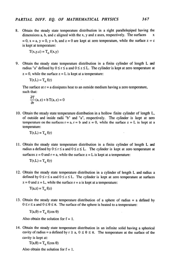 PARTIAL DIFF. EQ. OF MATHEMATICAL PHYSICS 367
o Obtain the steady state temperaturedistribution in a fight parallelepiped having the
dimensionsa, b, and c aligned with the x, y and z axes, respectively. Thesurfaces x
=0, x = a, y = 0, y = b, and z = 0 are kept at zero temperature, while the surface z = c
is kept at temperature:
T(x,y,c) = Of(x,y)
Obtain the steady state temperature distribution in a finite cylinder of length L and
radius "a" definedby0 _<r _<a and0 _<z _<L. Thecylinderis kept at zero temperature
at
z = 0, whilethe surface z =L is kept at a temperature:
T(r,L)=Of(r)
Thesurface at r = a dissipates heat to an outside medium
havinga zero temperature,
suchthat:
~
-~Tr(a,z) +bT(a,z)
10. Obtainthe steady state temperaturedistribution in a hollowfinite cylinder of length L,
of outside and inside radii "b" and "a", respectively. Thecylinder is kept at zero
temperatureon the surfaces r = a, r = b and z = 0, while the surface z = L is kept at a
temperature:
T(r,L)=Of(r)
11. Obtain the steady state temperaturedistribution in a finite cylinder of length L and
radius a definedby 0 < r _<a and 0 < z < L. Thecylinder is kept at zero temperatureat
surfaces z = 0 andr = a, whilethe surfacez = Lis kept at a temperature:
T(r,L)= o f(r)
12. Obtain the steady state temperaturedistribution in a cylinder of length L and radius a
defined by 0 < r < a and 0 < z < L. Thecylinder is kept at zero temperatureat surfaces
z =0 andz = L, whilethe surface r =a is kept at a temperature:
T(a,z) = Of(z)
13. Obtain the steady state temperature distribution of a sphere of radius = a defined by
0 < r < a and 0 <0 < ~t. Thesurface of the sphereis heated to a temperature:
T(a,0) = Of(cos 0
Alsoobtain the solution for f =1.
14. Obtainthe steady state temperaturedistribution in an infinite solid havinga spherical
cavity of radius = a defined by r > a, 0 < 0 < ~t. Thetemperatureat the surface of the
cavityis kept at:
T(a,0) =Of(cos 0
Alsoobtain the solution for f = 1.
 