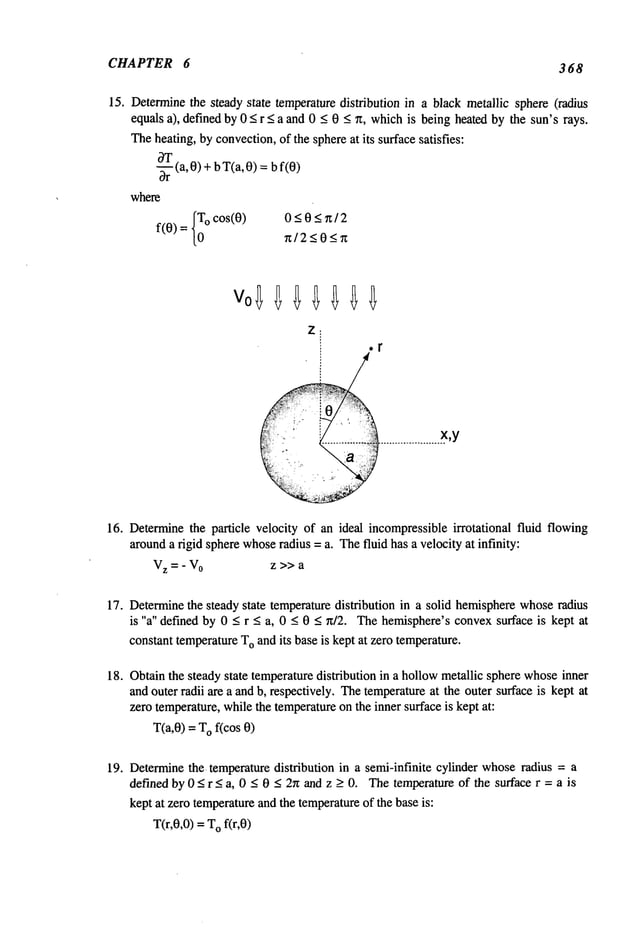CHAPTER 6 368
15. Determinethe steady state temperaturedistribution in a black metallic sphere (radius
equals a), definedby 0 < r < a and 0 < 0 _<~t, whichis being heatedby the sun’s rays.
Theheating, byconvection,of the sphereat its surfacesatisfies:
~rT(a,0)+
T(a,0) = f(0)
b b
where
f(O)= ° c° s(O)
0<0<~/2
~/2<0<~
or
16. Determinethe particle velocity of an ideal incompressible irrotational fluid flowing
arounda rigid spherewhoseradius = a. Thefluid has a velocity at infinity:
V
z = - V0 z >> a
17. Determinethe steady state temperaturedistribution in a solid hemispherewhoseradius
is "a" defined by 0 < r < a, 0 < 0 < n/2. Thehemisphere’s convexsurface is kept at
constant temperatureT
Oand its baseis kept at zero temperature.
18. Obtainthe steady state temperaturedistribution in a hollowmetallic sphere whoseinner
and outer radii are a andb, respectively. Thetemperatureat the outer surface is kept at
zero temperature,while the temperatureon the inner surface is kept at:
T(a,0) = Of(cos 0
19. Determinethe. temperaturedistribution in a semi-infinite cylinder whoseradius = a
defined by 0 < r < a, 0 < 0 < 2n and z > 0. Thetemperature of the surface r = a is
kept at zero temperatureandthe temperatureof the base is:
T(r,0,0) = Of(r,0)
 