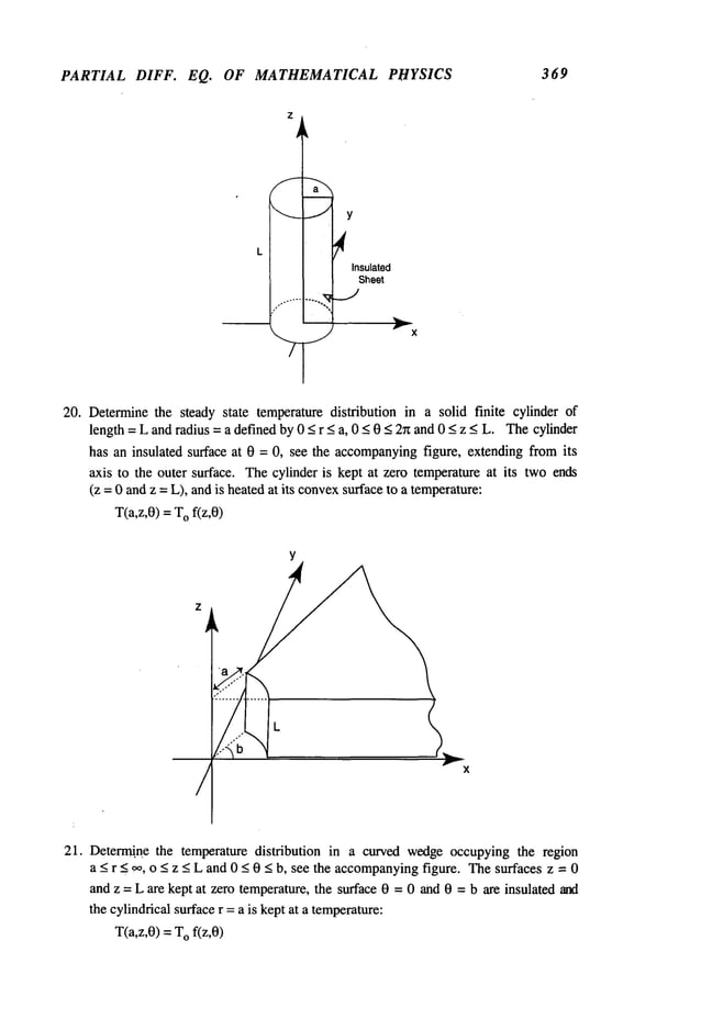 PARTIAL DIFF. EQ. OF MATHEMATICAL PHYSICS 369
Insulated
Sheet
20. Determinethe steady state temperature distribution in a solid finite cylinder of
length = L and radius = a defined by 0 < r < a, 0 < 0 < 2n and 0 < z < L. Thecylinder
has an insulated surface at 0 = 0, see the accompanying
figure, extending from its
axis to the outer surface. Thecylinder is kept at zero temperature at its twoends
(z = 0 andz =L), andis heatedat its convexsurfaceto a temperature:
T(a,z,0) =Of(z,0)
Y
r
21. Determ~.’.ne the temperature distribution in a curved wedgeoccupyingthe region
a < r _<. ~, o < z < L and 0 < 0 < b, see the accompanying
figure. Thesurfaces z = 0
and z = L are kept at zero temperature, the surface 0 = 0 and 0 = b are insulated and
the cylindrical surfacer =a is kept at a temperature:
T(a,z,0) =Of(z,0)
 