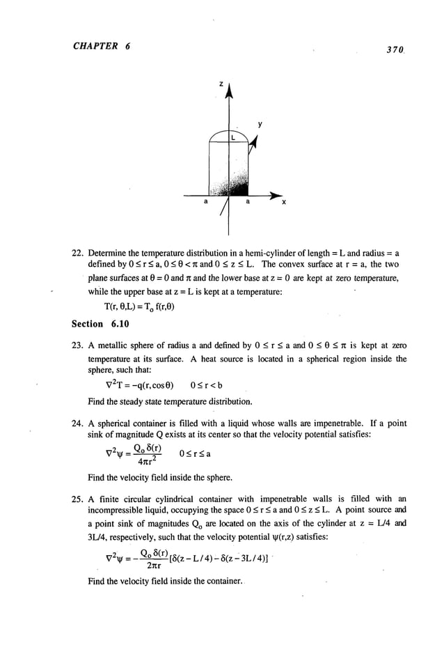 CHAPTER 6
3 70
a a X
22. Determine
the temperaturedistribution in a hemi-cylinderof length = L and radius = a
defined by 0 < r < a, 0 < 0 < n and. 0 < z < L. Theconvexsurface at r = a, the two
plane surfaces at 0 = 0 and n and the lowerbase at z = 0 are kept at zero temperature,
whilethe upperbase at z = L is kept at a temperature:
T(r, 0,L)= Ofir,0)
Section 6.10
23. A metallic sphere of radius a and defined by 0 < r < a and 0 < 0 < ~t is kept at zero
temperature at its surface. A heat source is located in a spherical region inside the
sphere, suchthat:
V2T =-q(r, cos0) 0_<r<b
Find the steadystate temperaturedistribution.
24. Aspherical container is filled with a liquid whosewalls are impenetrable. If a point
sink of magnitude
Qexists at its center so that the velocity potential satisfies:
V2~= Qo ~(r) 0 _<r <a
4~r
2
Findthe velocity field inside the sphere.
25. A finite circular cylindrical container with impenetrable wails is filled with an
incompressibleliquid, occupyingthe space 0 < r < a and 0 < z < L. Apoint source and
a point sink of magnitudesQoare located on the axis of the cylinder at z = L/4 and
3L/4,respectively, suchthat the velocity potential ~(r,z) satisfies:
V2~I/= Qo~5(r)[~5(z-L/4)~5(z23L/4)]
"
2r~r
Findthe velocity field inside the container..
 