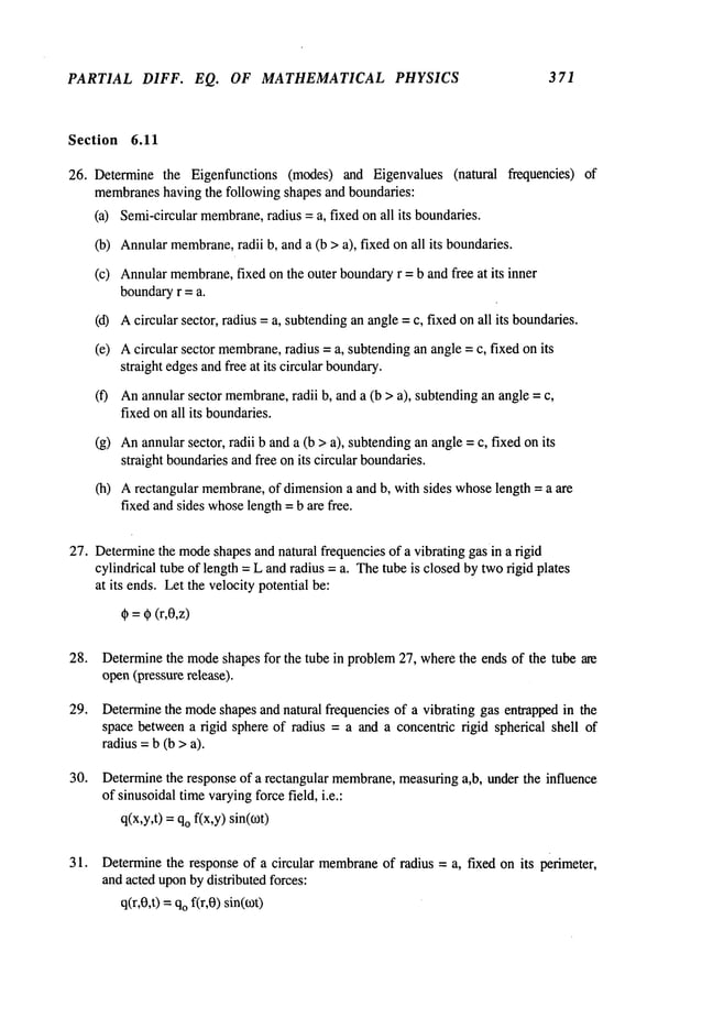 PARTIAL DIFF. EQ. OF MATHEMATICAL PHYSICS 371
Section 6.11
26. Determine the Eigenfunctions (modes) and Eigenvalues (natural frequencies)
membranes
having the following shapes and boundaries:
(a) Semi-circular membrane,
radius = a, fixed on all its boundaries.
(b) Annularmembrane,
radii b, and a (b > a), fixed on all its boundaries.
(c) Annularmembrane,
fixed on the outer boundaryr = b and free at its inner
boundaryr = a.
(d) Acircular sector, radius = a, subtendingan angle= c, fixed onall its boundaries.
(e) Acircular sector membrane,
radius = a, subtendingan angle= c, fixed on its
straight edgesandfree at its circular boundary.
(f) Anannular sector membrane,
radii b, and a (b > a), subtendingan angle =
fixed onall its boundaries.
(g) Anannularsector, radii b anda (b >a), subtendingan angle= c, fixed on its
straight boundariesandfree on its circular boundaries.
(h) Arectangular membrane,
of dimensiona and b, with sides whoselength = a are
fixed andsides whoselength =b are free.
27. Determine
the mode
shapesand natural frequencies of a vibrating gas in a rigid
cylindrical tube of length =L and radius = a. Thetube is closedby tworigid plates
at its ends. Let the velocity potential be:
~ = ~ (r,0,z)
28.
29.
30.
31.
Determinethe modeshapes for the tube in problem27, wherethe ends of the tube are
open(pressurerelease).
Determine
the mode
shapes and natural frequencies of a vibrating gas entrapped in the
space betweena rigid sphere of radius = a and a concentric rigid spherical shell of
radius =b (b > a).
Determinethe response of a rectangular membrane,
measuringa,b, under the influence
of sinusoidaltimevaryingforce field, i.e.:
q(x,y,t) =qofix,y) sin(~0t)
Determinethe response of a circular membrane
of radius = a, fixed on its perimeter,
andacted uponbydistributed forces:
q(r,0,t) =qof(r,0) sin(o~t)
 