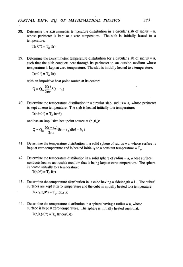 PARTIAL DIFF. EQ. OF MATHEMATICAL PHYSICS 373
38. Determinethe axisymmetrictemperaturedistribution in a circular slab of radius = a,
whoseperimeter is kept at a zero temperature. Theslab is initially heated to a
temperature:
T(r,0+) = T
Of(r)
39. Determinethe axisymmetric
temperaturedistribution for a circular slab of radius = a,
such that the slab conducts heat through its perimeter to an outside medium
whose
temperatureis kept at zero temperature.Theslab is initially heatedto a temperature:
T(r,0+) = T
Of(r)
withan impulsiveheat point sourceat its center:
Q= Qo~(~r)~5(
t -to)
40. Determine
the temperaturedistribution in a circular slab, radius = a, whoseperimeter
is kept at zero temperature.Theslab is heatedinitially to a temperature:
T(r,0,0÷) =T
Ofir,0)
andhas an impulsiveheat pointsourceat (ro,0o)."
Q= Qo~5(’~
-~°) ~5(t - to)~5(0-
41.
42.
43.
44.
Determine
the temperaturedistribution in a solid sphere of radius = a, whosesurface is
kept at zero temperatureandis heatedinitially to a constant temperature= T
o.
Determine
the temperaturedistribution in a solid sphere of radius = a, whosesurface
conductsheat to an outside medium
that is being kept at zero temperature. Thesphere
is heatedinitially to a temperature:
T(r,0+) = T
Of(r)
Determinethe temperature distribution in a cube having a sidelength = L. Thecubes’
surfaces are kept at zero temperatureandthe cubeis initially heatedto a temperature:
T(x,y,z,0÷) = T
Of(x,y,z)
Determine
the temperaturedistribution in a sphere havinga radius = a, whose
surface is kept at zero temperature.Thesphereis initially heatedsuch that:
T(r,0,~,0+) = T
Of(r,cos0,~)
 
