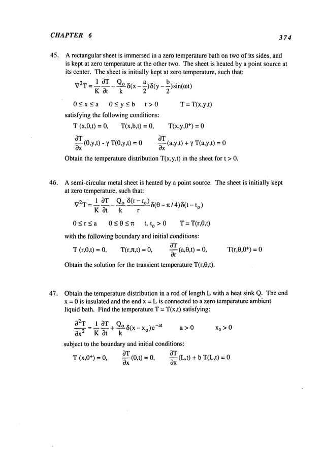 ,CHAPTER 6 3 74
,45. Arectangular sheet is immersed
in a zero temperaturebath ontwoof its sides, and
is kept at zero temperatureat the other two. Thesheet is heatedby a point sourceat
its center. Thesheet is initially kept at zero temperature,suchthat:
V2T= 13T Qo ~i(x_a)~(y_b)sin(c.ot)
K 3t k 22
0_< x < a 0_< y_< b t > 0 T=T(x,y,t)
satisfying the followingconditions:
T (x,0,t) = T(x,b,t) = T(x,y,0÷) = 0
~_xT
(0,y,t)
3T
- y T(0,y,t) = 0 -~-x (a,y,t) + ~’ T(a,y,t)
Obtainthe temperaturedistribution T(x,y,t) in the sheet for t >
46. Asemi-circular metal sheet is heatedby a point source. Thesheet is initially kept
at zero temperature,such that:
13T Qo 5(r-ro)~5(0_rt/4)~5(t_to
)
V2T=
K 3t k r
0 _< r < a 0 < 0 < rt t, to > 0 T = T(r,0,t)
with the followingboundaryand initial conditions:
(r,0,t) = T(r,~t,t) = -~-rT
(a,0,t) = T(r,0,0÷) =
T 0
Obtainthe solution for the transient temperatureT(r,0,t).
47. Obtainthe temperaturedistribution in a rod of length L with a heat sink Q. Theend
x = 0 is insulated and the end x = L is connectedto a zero temperatureambient
liquid bath. Find the temperatureT = T(x,t) satisfying:
32T 13T Q,
3X2 K 3t + ~(x- x°)e-at
a>0 x0>0
subject to the boundary
and initial conditions:
T (x,0+) =0, ~ (0,t) = -~ (L,t) + b T(L,t)
 