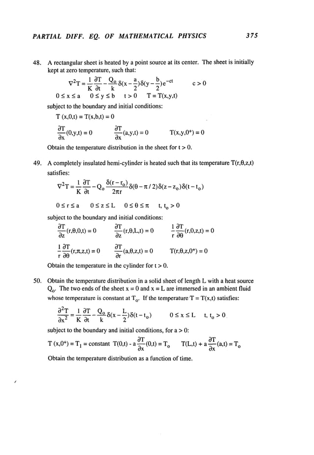 PARTIAL DIFF. EQ. OF MATHEMATICAL PHYSICS 375
48.
49.
50.
Arectangularsheet is heatedby a point sourceat its center. Thesheet is initially
kept at zero temperature,suchthat:
1 3T Qo 8(x-~)8(y- b.
V2T = K 3t k~ -~)e c > 0
0 < x < a 0 < y < b t > 0 T = T(x,y,t)
subject to the boundary
andinitial conditions:
T (x,0,t) =T(x,b,t)
~T
~-~Tx
(0,y,t) -~-x(a,y,t) T(x,y,0+) =
0 0 0
Obtainthe temperaturedistribution in the sheet for t >0.
Acompletelyinsulated hemi-cylinderis heated suchthat its temperatureT(r,0,z,t)
satisfies:
V2T= 1 3T 8(r-ro)~5(0_~/2)~5(Z_Zo)~5(t_to
)
~ 0~
-Qo
2~r
0<r<a
subject to the boundary
andinitial conditions:
OGz~L 0~0~ t, to>0
OT
(r,O,L,t) =
3z
~r
T(a,O,z,t) --
-~-z(r,0,0,t) =
1 OT
r- ~--~(r,~,z,t)=
Obtainthe temperaturein the cylinder for t > 0.
1 3T
r ~ (r,0,z,t) =
T(r,0,z,0+) = 0
Obtainthe temperaturedistribution in a solid sheet of length L with a heat source
Qo. Thetwo ends of the sheet x = 0 and x = L are immersed
in an ambientfluid
whosetemperatureis constant at T
o. If the temperatureT= T(x,t) satisfies:
32T 1 3T Qo8(x---~)8(t-t
o)
0 < x < L t, to >0
3x 2 K Ot k "
subject to the boundary
and initial conditions, for a > 0:
OT 3T
T (x,0+) = T
1 = constant T(0,t) - a -~x (0,t) o T(L
,t) + a ~-x (a,t ) = To
Obtainthe temperaturedistribution as a function of time.
 