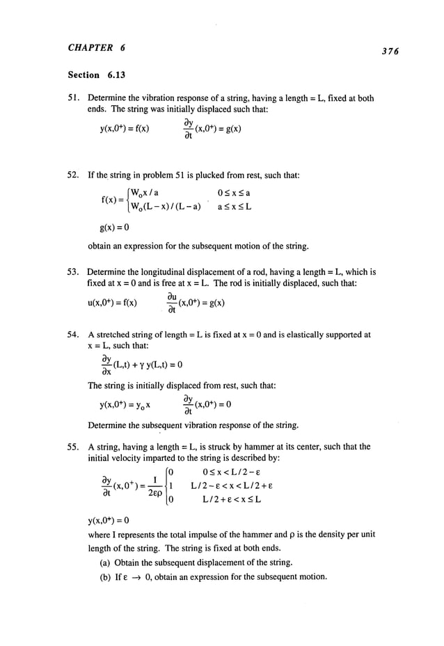 CHAPTER 6 376
Section 6.13
51. Determine
the vibration responseof a string, havinga length = L, fixed at: both
ends. Thestring wasinitially displacedsuchthat:
y(x,0+) =f(x) ~ (x,0+) = g(x)
0t
52. If the. string in problem
51 is pluckedfromrest, such that:
IWox/a 0<x<a
f(x) = [Wo(L_ x) / (L - < x< L
g(x) =
obtain an expressionfor the subsequentmotionof the string.
53. Determinethe longitudinal displacementof a rod, having a length = L, whichis
fixed at x = 0 andis free at x =L. Therod is initially displaced, suchthat:
u(x,O
+) = f(x) ~ (x,O+) = g(x)
54.
55.
Astretched string of length =L is fixed at x = 0 andis elastically supportedat
x = L, suchthat:
c0-~xY
(L,t)+~’y(L,t) 0
Thestring is initially displacedfromrest, suchthat:
by (x,0÷) =
Y(x,0+)= Yo
3"~"
Determinethe subsequentvibration response of the string.
Astring, havinga length = L, is struck by hammer
at its center, such that the
initial velocity impartedto the string is describedby:
0 O<x<L/2-e
~y I.~ 1
L/2-e<x<L/Z+e
(x’O+)ot
=2e13 0
L/2+e<x<L
y(x,0÷) = 0
whereI represents the total impulseof the hammer
and 13 is the density per unit
length of the string. Thestring is fixed at both ends.
(a) Obtainthe subsequentdisplacementof the string.
(b) If e ---> 0, obtain an expressionfor the subsequentmotion.
 