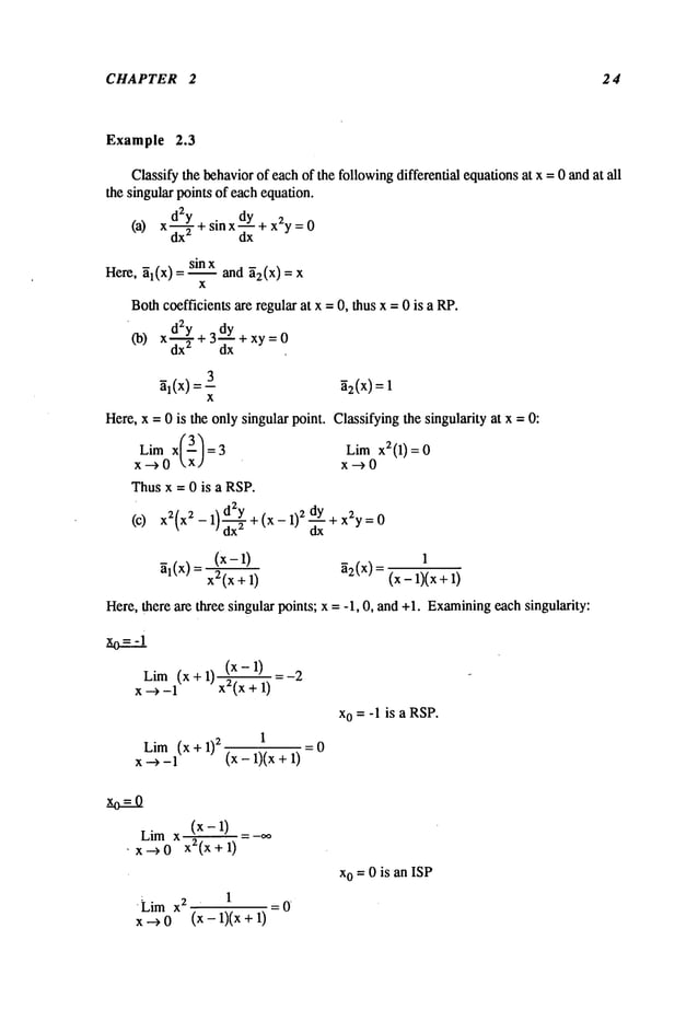 CHAPTER 2 2 4
Example 2.3
Classify the behaviorof each of the followingdifferential equationsat x = 0 and at all
the singular points of each equation.
d2y . dy
(a) x d--~+ s~nX~x+ x2y =
Here, ~l(x) = slnx and ~2(X) ---- X
x
Bothcoefficients are regular at x = 0, thus x = 0 is a RP.
d2y 3
dy+x y=0
(b) Xdx----~-+
~l(x)=--3 ~2(x) =
X
Here, x = 0 is the only singular point¯ Classifying the singularity at x = 0:
Lim x(3/=3 Lim x2(1)=0
x-->O kx] x-->O
Thus x = 0 is a RSP.
(c) x2(x2 - 1 +(x-l)2 dY +
(x-l) 1
~l(X) = x2(x + 1) ~2(x) = (x - m)(x
Here, there are three singular points; x = -1, 0, and +1. Examining
each singularity:
Lim (x+l) (x-l)
x --~ -1 xZ(x+ 1)
Lim(x + 1)
2
1
x --> -1 (x - 1)(x +
xo = -1 is a RSP.
-0
Lim x (x - 1)
’ x--~0 x2(x+l)
¯ Lim x2 1
x-->O (x-1)(x+
=0
xo = 0 is an ISP
 