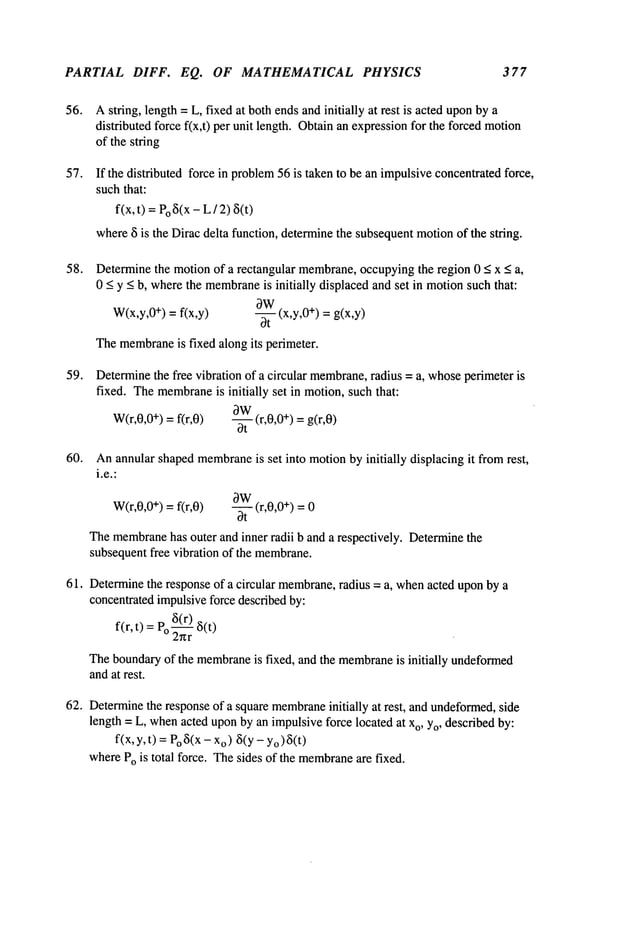 PARTIAL DIFF. EQ. OF MATHEMATICAL PHYSICS 377
56. Astring, length = L, fixed at bothendsandinitially at rest is acted uponby a
distributed force f(x,t) per unit length. Obtainan expressionfor the forced motion
of the string
57. If the distributed force in problem
56 is taken to be an impulsiveconcentratedforce,
suchthat:
f(x, t) =Po~5(x
- L/ 2)
where~ is the Diracdelta function, determinethe subsequentmotionof the string.
58. Determinethe motionof a rectangular membrane,
occupyingthe region 0 < x < a,
0 _<y _<b, wherethe membrane
is initially displacedand set in motionsuchthat:
OW
W(x,y,0
÷) = f(x,y) -- (x,y,0 ÷) = g(x,y)
bt
Themembrane
is fixed along its perimeter.
59. Determine
the free vibration of a circular membrane,
radius = a, whose
perimeter is
fixed. Themembrane
is initially set in motion,such that:
OW
W(r,0,0
+) =f(r,0) -- (r,0,0 +) = g(r,0)
0t
60. Anannular shapedmembrane
is set into motionby initially displacing it fromrest,
i.e.:
~W
W(r,0,0
+) =f(r,0) -- (r,0,0 +) = 0
3t
Themembrane
has outer and inner radii b and a respectively. Determinethe
subsequentfree vibration of the membrane.
61. Determinethe response of a circular membrane,
radius = a, whenacted uponby a
concentratedimpulsiveforce describedby:
f(r, t) =P~(r_~)
o 2~zr
Theboundaryof the membrane
is fixed, and the membrane
is initially undeformed
andat rest.
62. Determine
the responseof a square membrane
initially at rest, and undeformed,
side
length = L, whenacted uponby an impulsiveforce located at xo, Yo,described by:
f(x, y, t) = Po~(xo)~(y- Yo
) ~(t)
wherePois total force. Thesides of the membrane
are fixed.
 
