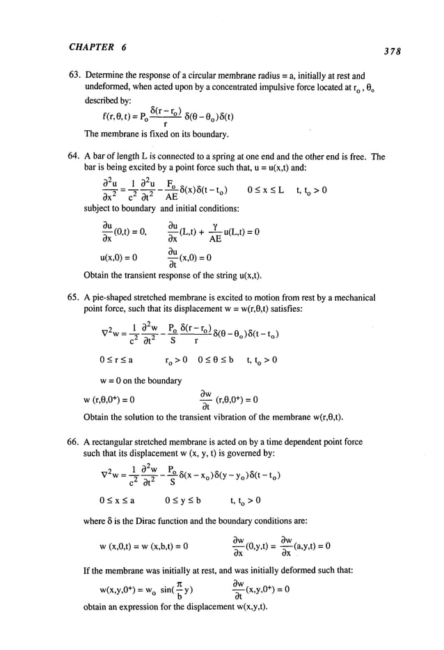 CHAPTER 6 3 78
63. Determine
the responseof a circular membrane
radius =a, initially at rest and
undeformed,whenacted uponby a concentrated impulsiveforce located at r0, 0o
describedby:
f(r, 0, t) =Po~(r - ro) 5(0 - 0o)~5(t)
r
Themembrane
is fixed on its boundary.
64. Abar of length L is connectedto a spring at one end and the other end is free. The
bar is beingexcitedby a point forcesuch that, u = u(x,t) and:
~2u 1 ~2u F° ~5(x)~5(t- to) 0 < x
t, to >0
c3x 2 c 2 ~t 2 AE
subject to boundary
and initial conditions:
0~-~(0,t) = 0, ~(L,t) + ~u(L,t)
u(x,0) = ~ (x,0) 0
Obtainthe transient responseof the string u(x,t).
65, Apie-shaped stretched membrane
is excited to motionfromrest by a mechanical
point force, suchthat its displacement
w= w(r,0,t) satisfies:
~72w
= C21 ~}2wot
2 POs~5(r- r°) ~i(O-O°)3(t-
0_<r<a ro>0 0_<0<b t, to >0
w= 0 on the boundary
w(r,0,0 +) = 0
~w(r,0,0+) =
3t
Obtainthe solution to the transient vibration of the membrane
w(r,0,t).
66. Arectangular stretched membrane
is acted on by a time dependentpoint force
such that its displacementw(x, y, t) is governed
by:
1 02w Po~5(X_Xo)~(y_yo)~i(t_to
)
V2w = c2 ~t 2 S
0~x~a 0~y~b t, to>0
where5 is the Dirac function and the boundary
conditions are:
w(x,0,t) = w(x,b,t)
~w ~w
a----~-(0,y,t)
=--~-x(a,y,t)
if the membrane
wasinitially at rest, and wasinitially deformed
suchthat:
Ow
~ (x,y,0+)
w(x,y,0 +) = w
o sin( y)
/)--~-
0
obtain an expressionfor the displacementw(x,y,t).
 