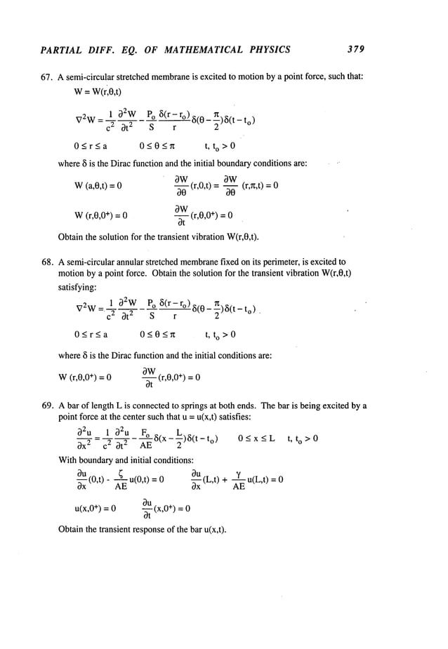 PARTIAL DIFF. EQ. OF MATHEMATICAL PHYSICS 379
67. Asemi-circular stretched membrane
is excited to motionby a point force, such that:
W= W(ri0,t)
1 0ew Po~(r-ro)~(0_~)~(t_to
)
VeW = c 2 ~t e S r
0~r~a 0~0An t, to>0
where~i is the Diracfunction andthe initial boundary
conditionsare:
W(a,0,t) =
OW(r,0,t)=
0-~-- -~- (r,r~,t) =
0W
W(r,0,0 +) = 0 -- (r,0,0 +) = 0
0t
Obtainthe solution for the transient vibration W(r,0,t).
68. Asemi-circular annular stretched membrane
fixed onits perimeter, is excited to
motionby a point force. Obtainthe solution for the transient vibration W(r,0,t)
satisfying:
1 32WPo ~(r- ro) ~i(O- r~)~(t
V2W = c 2 3t 2 - S " r to)
0~r~a 0505n t, to>0
where~5is the Diracfunctionandthe initial conditionsare:
0W
W(r,0,0 +) = 0 -- (r,0,0 +) = 0
bt
69. Abar of length L is connectedto springs at both ends. Thebar is being excited by a
pointforce at the center suchthat u =u(x,t) satisfies:
oeu= 1 0eu F° ~(x-~)~(t-to) 0<x<L t, to>0
0x 2 c 2 0t 2 AE - -
Withboundaryand initial conditions:
0u
~E ~ -~- Yu(L,t)
~x (O,t) - u(O,t)
(L,t)
u(x,0+) = 0 ~ (x,0 +) =0
Obtainthe transient responseof the bar u(x,t).
 