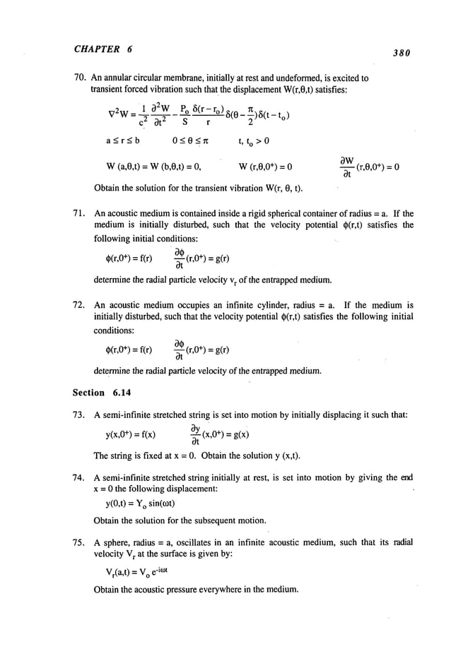 CHAPTER 6 380
70. Anannularcircular membrane,
initially at rest and undeformed,
is excited to
transient forcedvibration suchthat the displacement
W(r,0,t) satisfies:
V2
w= ~~i 32W3t
2 POs3(r- r°) ~(0- n)~(t- t°)r~-
a~r~b 0~0~n t, to>0
W
(a,0,t) = W
(b,0,t) W
(r,0,0 ÷) = 0
Obtainthe solution for the transient vibration W(r,0, t).
~W
-- (r,0,0 +) = 0
~t
71.
72.
Anacoustic medium
is containedinside a rigid spherical container of radius = a. If the
medium
is initially disturbed, such that the velocity potential @(r,t) satisfies the
followinginitial conditions: .
~(r,0+) = f(r) ~ (r,0÷) = g(r)
determinethe radial particle velocity vr of the entrappedmedium.
An acoustic mediumoccupies an infinite cylinder, radius = a. If the mediumis
initially disturbed,suchthat the velocity potential ~(r,t) satisfies the followinginitial
conditions:
O~(r,0+) =g(r)
~(r,0
+) =f(r)
-~-
determinethe radial particle velocity of the entrappedmedium.
Section
73.
74.
75.
6.14
Asemi-infinite stretched string is set into motionbyinitially displacingit such that:
y(x,O
+) = f(x) ~Y(x,O
+) = g(x)
Ot
Thestring is fixed at x = O. Obtainthe solution y (x,t).
Asemi-infinite stretched string initially at rest, is set into motionby .giving the end
x -- 0 the followingdisplacement:
y(O,t) =Yosin(o)t)
Obtain the solution for the subsequentmotion.
A sphere, radius = a, oscillates in an infinite acoustic medium,
such that its radial
velocity V
r at the surface is givenby:
Vr(a,t) = V
o e
-ROt
Obtain the acoustic pressure everywherein the medium.
 