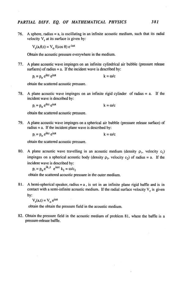 PARTIAL DIFF. EQ. OF MATHEMATICAL PHYSICS 381
76. Asphere, radius =a, is oscillating in an infinite acoustic medium,
suchthat its radial
velocity V
r at its surfaceis givenby:
Vr(a,0,t
) = V
o f(cos 0) -i~°t
Obtainthe acoustic pressure everywherein the medium.
77. Aplane acoustic waveimpingeson an infinite cylindrical air bubble(pressure release
surfaces) of radius = a. If the incident wave
is describedby:
P~=Poeikzei~°t k =to/c
obtainthe scattered acoustic pressure.
78. Aplane acoustic waveimpingeson an infinite rigid cylinder of radius = a.
incident wave
is describedby:
Pi =Poeikzek°t k =~o/c
obtainthe scattered acousticpressure.
If the
79. Aplane acoustic waveimpingeson a spherical air bubble(pressure release surface)
radius = a. If the incident planewave
is describedby:
Pi =Poeikzei°~t k = ~o/c
obtainthe scattered acousticpressure.
80. A plane acoustic wavetravelling in an acoustic medium(density p~, velocity Cl)
impingeson a spherical acoustic body(density P2, velocity c2) of radius = a. If the
incident waveis describedby:
Pi = Po
eiktz eit°t kl = o~/cl
obtain the scattered acoustic pressure in the outer medium.
81. Ahemi-sphericalspeaker, radius = a, is set in an infinite plane rigid baffle and is in
contact with a semi-infinite acoustic medium.
If the radial surface velocity V
r is given
by:
Vr(a,t) =V
o e
i~°t
obtain the obtain the pressure field in the acoustic medium.
82. Obtain the pressure field in the acoustic medium
of problem81, wherethe baffle is a
pressure-release
baffle.
 