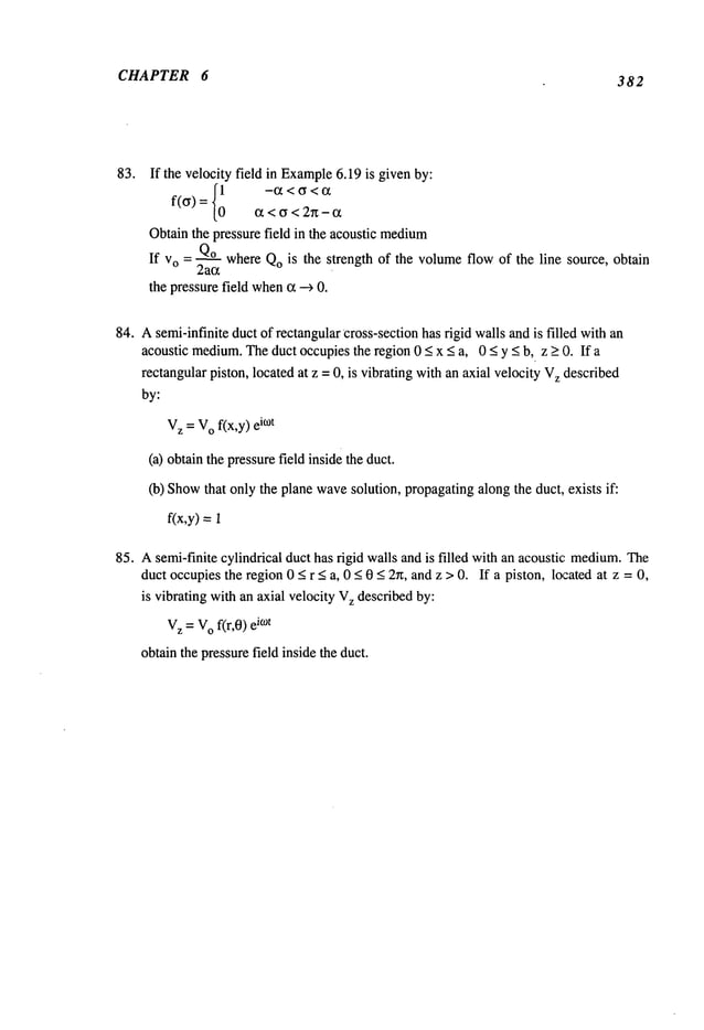 CHAPTER 6 382
83. If the velocity field in Example
6.19 is givenby:
f(cr)
~ < ~ < 2~ - ot
Obtainthe pressure field in the acoustic medium
If vo = Q.~q_o
whereQois the strength of the volumeflow of the line source, obtain
2ac~
the pressurefield when
c~--+ 0.
84. Asemi-infinite duct of rectangular cross-section has rigid walls and is filled with an
acoustic medium.
Theduct occupiesthe region 0 < x < a, 0 < y < b, z > 0. If a
rectangular piston, located at z = 0, is vibrating withan axial velocity V
z described
by:
V
z =V
o f(x,y) i°)t
(a) obtainthe pressurefield inside the duct.
(b)Show
that only the plane wavesolution, propagatingalong the duct, exists if:
f(x,y) =
85. Asemi-finite cylindrical duct has rigid walls and is filled with an acoustic: medium.
The
duct occupiesthe region 0 < r < a, 0 <0 < 2~, and z > 0. If a piston, Ic~:ated at z = 0,
is vibrating with an axial velocity V
z described by:
V
z = V
o f(r,0) k°t
obtain the pressurefield inside the duct.
 