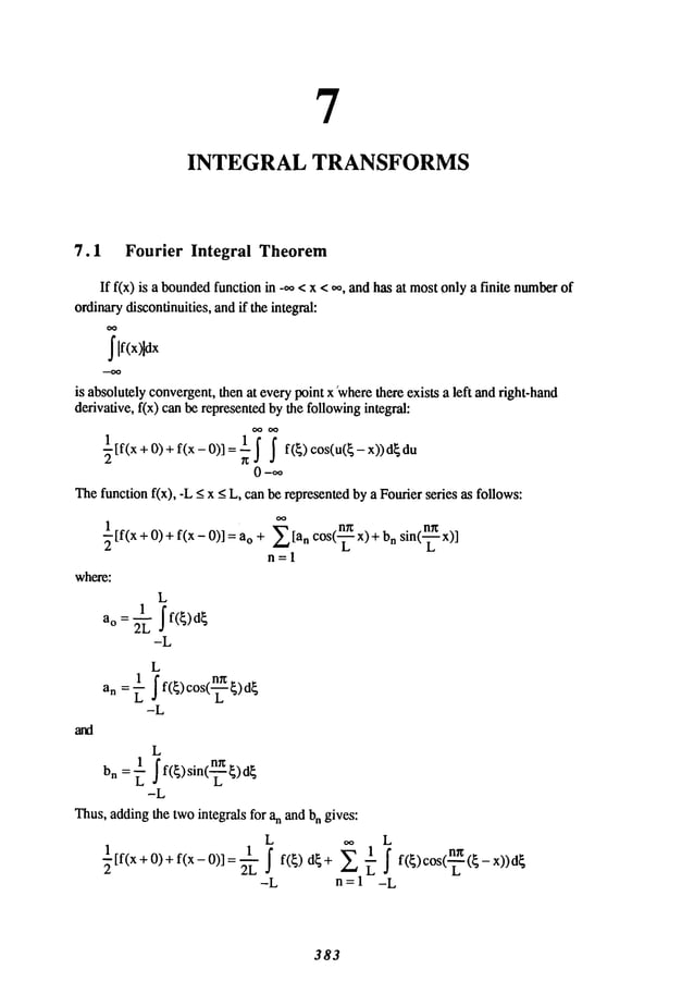 7
INTEGRAL TRANSFORMS
7.1 Fourier Integral Theorem
If f(x) is a bounded
function in -~, <x < ~,, andhas at mostonly a finite number
ordinarydiscontinuities, andif the integral:
~lf(x)ldx
is absolutelyconvergent,then at everypoint x ~where
there exists a left andright-hand
derivative, f(x) canbe representedbythe followingintegral:
½tf(x+o)÷f(x-o)
- f( )cos(u(
O--e,~
Thefunction fix), -L _<x _<L, canbe representedbya Fourierseries as follows:
~[
f(x +O)+ f(x - 0)] =
where:
L
1
~f(~)
d~
-L
L
1 f(~)cos(~)d~
-L
~[a n cos(~ x)+ n sin(~x)]
n=l
L
1 ’f(~)sin(~)d~
bn -- -~
-L
Thus,addingthe twointegrals for an and bn gives:
L L
1 1
½[f(x+O)+ f(x-O,]:~- ~f(~)d~+ ~ r f f(~,cos(-~(~-x,)d~
-L n=l -L
383
 