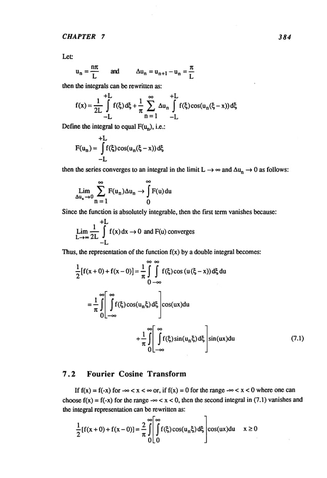 CHAPTER 7 384
n~ ~
un L and Aun = Un+l -- Un L
then the integrals canbe rewritten as:
+L +L
1
1~
f(x):-~ f f(~)d~+ 7 Aun ~ f(~)cos(un(~-x))d
~
-L n = 1 -L
Def’me
the integral to equalF(un), i.e.:
+L
= ~ f(~) cos(un(~ - x))
F(un)
-L
then the series convergesto an integral in the limit L --> ~ and Au
n --> 0 as follows:
~ F(un)Au n --> F(u)du
Lim
Au,-~0
n=l 0
Since the funcdonis absolutely integrablc, then the first termvanishes because:
+L
Lira ~ j f(x) dx ---> 0 and F(u) converges
L---~ 2L
-L
Thus,the representation of the function fix) by a doubleintegral becomes:
~[f(x+0,+ f(x-0)]= ~ ~ ~ f(~)cos (u(~-x))d~du
0-oo
cos(ux)du
+ sin u
n sin(ux)du (7.1)
7.2 Fourier Cosine Transform
If f(x) =f(-x) for -~,, <x <,,~ or, if f(x) =0 for the range_oo<x <0 where
one
choosef(x) = f(-x) for the range -~o< x <0, then the secondintegral in (7.1) vanishes
the integral representationcanbe rewritten as:
[f(x + O)+ f(x- 0)] f(~) cos(un~)d~ cos(ux)du x ->
OLO J
 