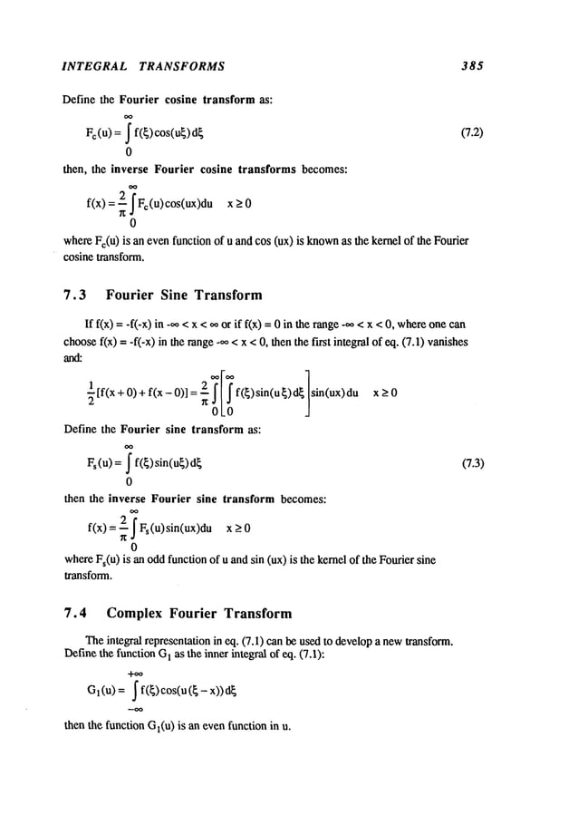 INTEGRAL TRANSFORMS 385
Define the Fourier cosine transform as:
= I f(~)cos(u~)d~
Fo(u)
0
then, the inverse Fourier cosine transforms becomes:
f(x) = 2 ~ Fc(u) cos(ux)du
0
whereFc(u
) is an evenfunction of u and cos (ux) is known
as the kernel of the Fourier
cosine transform.
(7.2)
7.3 Fourier Sine Transform
If f(x) =-if-x) in -~, < x < ¢¢or if f(x) = 0 in the range-00 < x < 0, whereone
choosef(x) -- -f(-x) in the range-~ < x < 0, then the first integral of eq. (7.1) vanishes
~[f(x+
0)+ f(x- 0)] f(~)sin(u~)d~ x_>0
sin(ux)
Define the Fourier sine transform as:
= I f(~)sin(ug)d~
Fs(u)
0
then the inverse Fourier sine transform becomes:
0
whereFs(u
) is an oddfunction of u and sin (ux) is the kernel of the Fourier sine
transform.
(7.3)
7.4 Complex Fourier Transform
Theintegral representation in eq. (7.1) can be usedto developa newtransform.
Definethe function G
1 as the inner integral of eq. (7.1):
+~
l (U)I f(~) CO
S(U (~
- x))
G
then the function Gl(u
) is an evenfunction in u.
 
