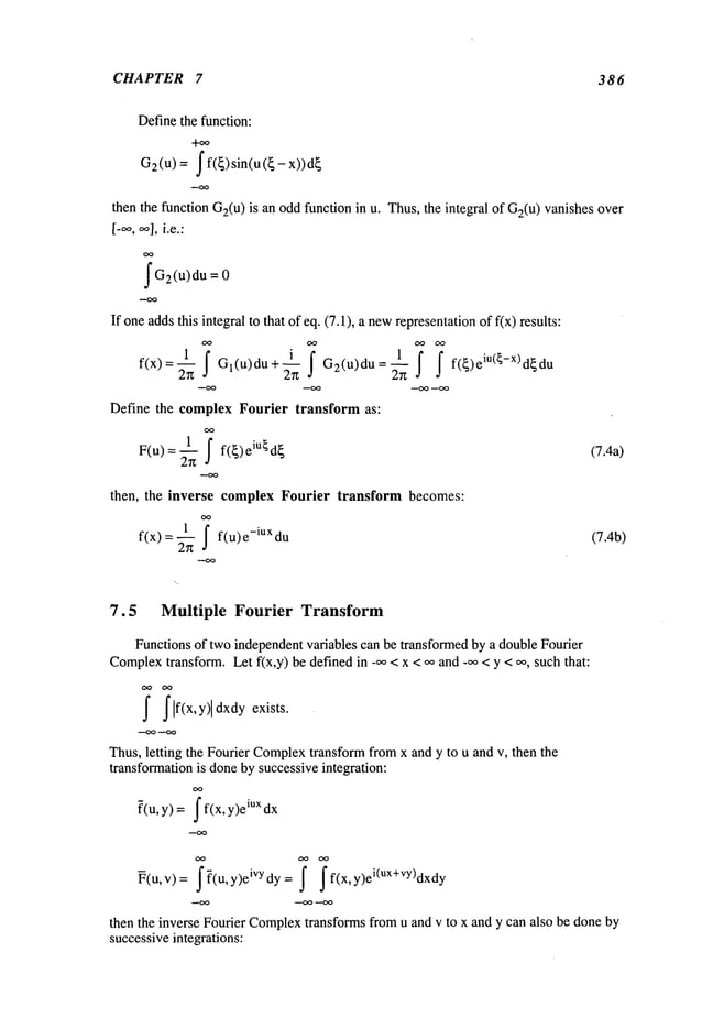 CHAPTER 7 386
Definethe function:
+~
62 (U) = f f(~) sin(u ({ -
then the function G2(u
) is an oddfunction in u. Thus,the integral of G2(u)vanishes over
[-~’, ~1,i.e.:
f G2(u)du =
If oneaddsthis integral to that of eq. (7.1), a newrepresentationof f(x) results:
1 f
_~ j"
--1 j" f f(~)eiU(~_X)d~du
f(x) = ~ Gl(u)du + G2(u)du
--OO --OO --OO
Define the complex Fourier transform as:
1 f f({)eiU{d{
(7.4a)
F(u) =
then, the inverse complex Fourier transform becomes:
OO
f(x) = ~ f(u) e-iUx (7.4b)
7.5 Multiple Fourier Transform
Functions of two independentvariables can be transformedby a double Fourier
Complex
transform. Let f(x,y) be defined in _oo< x < oo and _oo< y < 0%such that:
f flf(x,y)ldxdy exists.
Thus,letting the Fourier Complex
transform fromx and y to u and v, then the
transformationis doneby successive integration:
oO
?(u,
y) =j" f(x, y)e
iux dx
~(u,v)= j’~(u,y)eiVydy= f j’f(x,y)ei(Ux+vy)dxdy
then the inverse Fourier Complex
transforms from u and v to x and y can also be doneby
successiveintegrations:
 