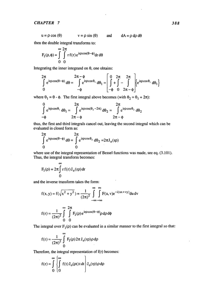 CHAPTER 7 388
u = p cos (0) v = p sin (0) and dA= p dp dO
then the doubleintegral transformsto:
oo 2~
FI(O’~)= f f rf(r)
ei rpc°s(0-o)drd0
0 0
Integrating the inner integrandon 0, oneobtains:
2~. irOCOS(0--~) dO =
ir0cOS0l
[~
J e d01 = + eir0c°s01d01}
0
where01 = 0 - O. Thefirst integral abovebecomes(with 2 =01+ 2n)
0 2n 2n
feirpc°s0, d01: /eirpc°s<0~-2~d02= /eirpc°S0~d02
thus, the first andthird integrals cancelout, leaving the secondintegral whichcanbe
evaluated in closed fo~ as:
f eiroc°s(0-0) d0 = f e
iroc°s02 d02 =2gJo(rO)
0 0
whereuse of the integral representation of Bessel functions wasmade,see eq. (3.101).
Thus, the integral ~ansfo~ becomes:
FI(O)= 2~tf r f(r)Jo(rO)dr
0
and the inverse transformtakes the form:
oo oo
~x 2 1 j" ~
f(x, y) = f( + y2 ) F(u, v)e-i(ux+vy)du
f(r)= (2~)2 f f F
l( 0)eirpc°s(0-*)lododt~
0 0
Theintegral overFI(O)canbe evaluatedin a similar manner
to the first integral so that:
f(r) = (2~)2~ FI(0) 2r~Jo(r0)
0
Therefore,the integral representationof f(r) becomes:
f(r) = f(t)Jo(ot)tdt Jo(ro)OdO
0
 