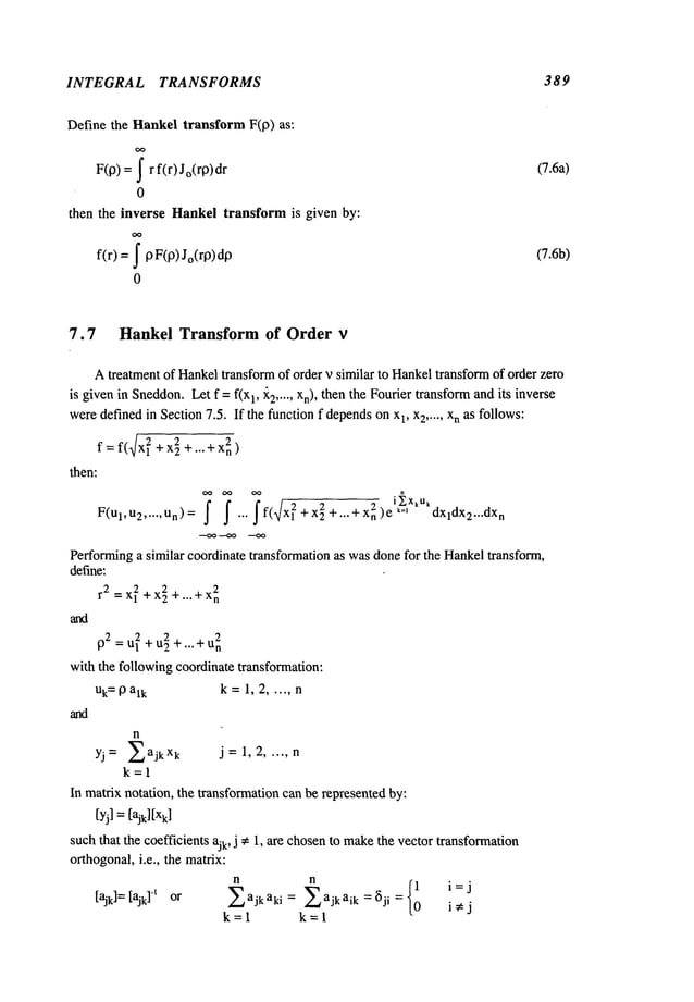 INTEGRAL TRANSFORMS 389
Define the Hankeltransform F(p) as:
F(p) =~ r f(r) Jo(rP)dr
0
then the inverse Hankeltransform is given by:
f(r) = pF(P) Jo(rp)dp
0
(7.6a)
(7.6b)
7.7 Hankel Transform of Order v
Atreatment of Hankeltransformof order v similar to Hankeltransformof order zero
is givenin Sneddon.
Let f = f(x1, ~2..... Xn), then the Fourier transformandits inverse
weredefinedin Section7.5. If the functionf depends
on xl, x2 ..... xn as follows:
f : f(~/Xl~ +x2~+...+X~n)
then:
F(Ul,U
2 ..... Un)= f f ""ff(~x~+xi+’"+Xn2)el~XkUkdxldX2""dXn
Performinga similar coordinate transformation as wasdonefor the Hankeltransform,
define:
2
r 2 =Xl
2+x29+...+x
n
r2 = U~+u~ +... + U~n
with the following coordinate transformation:
Uk=
19a~k k =1, 2 ..... n
n
YJ = EaJ k xk J =1, 2 ..... n
k=l
In matrix notation, the transformationcanbe represented by:
[yj] =[ajkl[X
k]
such that the coefficients ajk, j ~ 1, are chosento make
the vector transformation
orthogonal,i.e., the matrix:
n n
{10 i=j
[ajk]=[ajk]-~ or Eajkaki = Eajkaik=~ji =
i~:j
k=l k=l
 