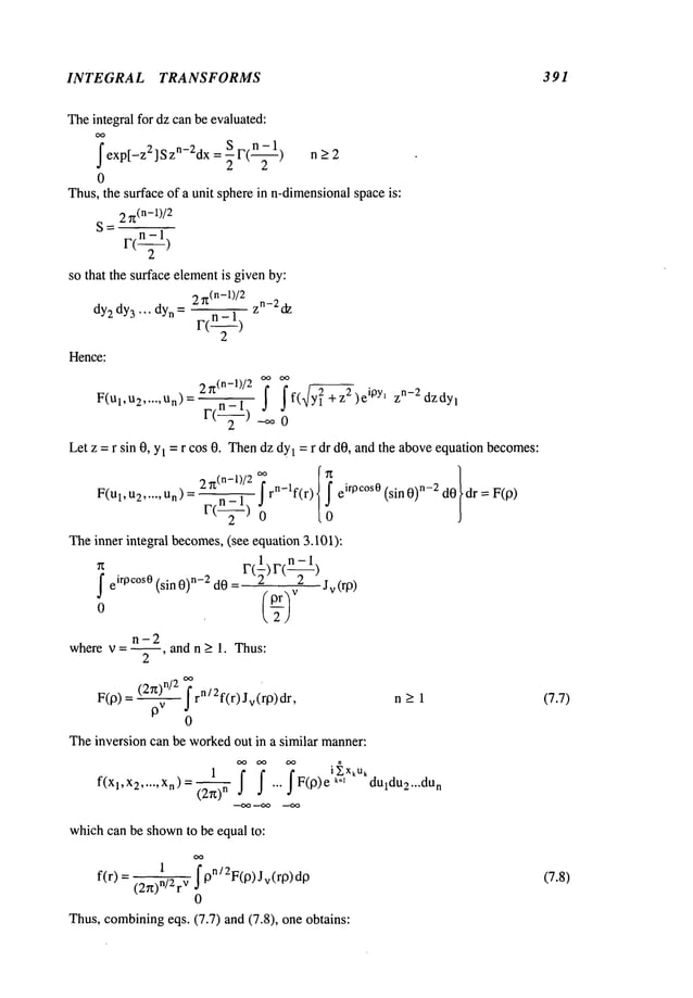 INTEGRAL TRANSFORMS 391
Theintegral for dz can be evaluated:
OO
I
S 1"(-~) n>2
exp[-z2 ] Szn-2dx= -~
0
Thus,the surface of a unit spherein n-dimensional
spaceis:
2 7t
(n-l)/2
S=
r’(-~)
so that the surface elementis givenby:
2~(n-l)/2 zn_2d
z
dY2 dY3"’" dYn = F(’-1)
Hence:
2~(n-1)/2 ~ If(~12+z2)ei0Yl zn-2dzdyl
F(Ul’U2..... Un)= F(-~) -oo
Let z = r sin 0, Yl = r cos 0. Thendz dy
1 = r dr dO,and the aboveequationbecomes:
2~t(n-l)/e rn-lf(r) Iei WC°S° (s
in0)n-e dOdr = F(9
F(ul,u~..... Un) = F(~)
0
Theinner integral becomes,(see equation 3.101):
1 n-1
Ieirpc°s0 (sin 0)n-2 dO=
n-2
where v = --, and n _> 1. Thus:
2
Jv(ro)
(2~)n/2rn/ 2f(r) Jv (rp) dr,
F(p) - v
0
Theinversion can be workedout in a similar manner:
n_>l
(2r0
n
... J F(9) e k=~duldU2...dun
--OO --OO
whichcan be shownto be equal to:
f(r) = 1 Ipn/2F(P)Jv(rp)d
p
(2~)n/2 v
0
Thus, combining
eqs. (7.7) and (7.8), one obtains:
(7.7)
(7.8)
 