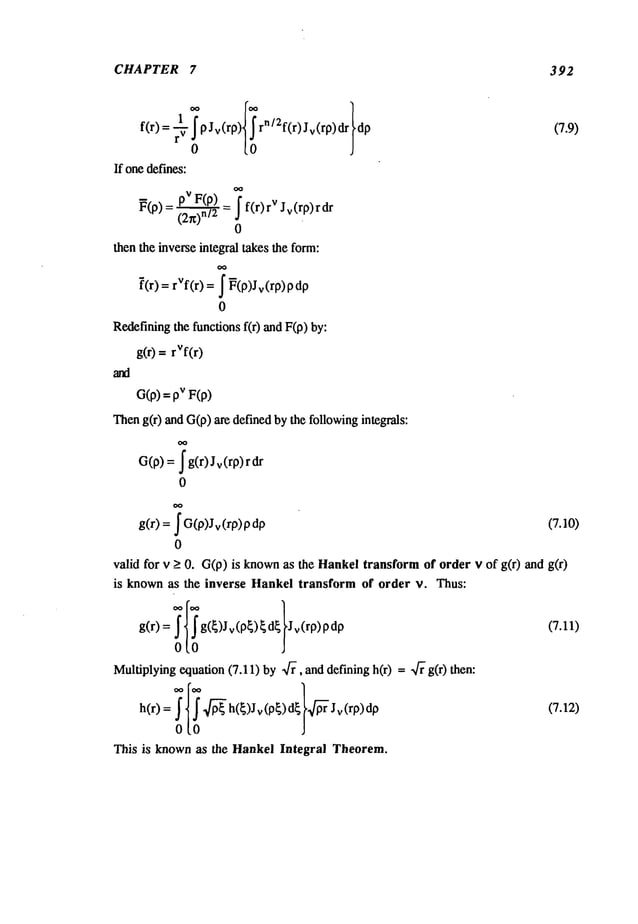 CHAPTER 7 392
If onedefines:
~(P)_ pVF(p~)= I f(r)rV Jv(rp)rdr
- (2n)n/2 _
0
thentheinverseintegraltakestheform:
[(r) = rVf(r) = ~ ~(p)Jv(rp)
0
Redefining
the functionsf(r) andF(p)
g(r) = rVf(r)
O(p)
=pVF(p)
Then
g(r) andG(p)are definedbythe following
integrals:
G(p)= ~g(r)Jv(rp)r
0
OO
g(r) = ~ G(p)Jv
(rp) (7.10)
0
valid for v > 0. G(p)is known
as the Hankeltransformof order v of g(r) and
is knownas the inverse Hankeltransform of order v. Thus:
g(r) = g(~)Jv(p~)~d~ ’Jv(rp) (7.11)
Multiplying
equation(7.11)by ~f~, anddefiningh(r) = ~- g(r)
h(r) : ~ f ~’~ h(~)Jv(p~)d ~ ~Jv(rp)dp (7.12)
0[0
This is knownas the HankelIntegral Theorem.
 