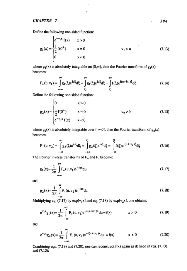 CHAPTER 7 394
Definethe following one-sidedfunction:
ev’x f(x) x >
_1
g~(x) = ~-~ f(0
+)
x = 0
lo x<0
vl>a (7.13)
g2(x)= ~ F_(u, v2)e-iUxdu (7.18)
Multiplyingeq. (7.17) by exp[vlx] and eq. (7.18) by exp[v2x], one obtains:
1 " °
eV’xgl(x)= ~-~ ~ F+(U,Vl)e-l(u+~v’)Xdu= x > 0 (7.19)
eV2Xg2(x): ~ f F_(u, v2)e-i(u+iva)Xdu x < 0 (7.20)
Combining
eqs. (7.19) ~md
(7.20), one canreconstruct f(x) again as definexl in eqs.
and (7.15):
wheregl(x) is absolutely integrable on [0,oo], then the Fourier transformof gl(x)
becomes:
F+(u, Vl)= f gl(~)eiU~d~= ~ gl (~)eiU~d~= f f(~)ei(u+ivi)~d~ (7.14)
Definethe followingone-sided function:
I0 x >0
g2(x) = tiff(0+) x=0 v2 > b (7.15)
/
[e-v2xf(x) x <
whereg2(x)is absolutely integrable over [-oo,0], then the Fourier transformof g2(x)
becomes:
0 0
F_(u, v2)= ~g2({)eiU~d{= ~g2({)eiU~d{= ~f({)ei(u+iv~)~d~
TheFourier inverse transforms of F+ and F_become:
gl(x)= .~ F+(U, vl)e-iUXdu (7.17)
 