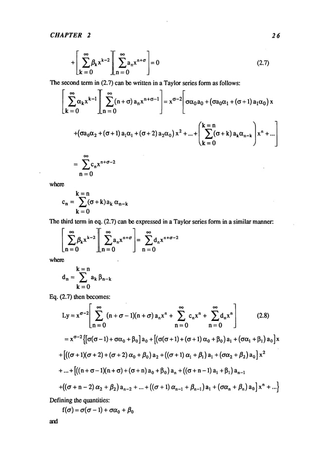 CHAPTER 2 26
k-2 n+ff
+ kX anX =
Lk = 0 JLn= 0 J
Thesecondterm in (2.7) can be written in a Taylorseries formas follows:
where
(72.7)
Lk = 0 .JLn= 0
k=n
+((~a°(~2 +((~+ 1) ax(~l +((~+ 2) a2c~°) x2 +"’+I X((~+
k,k =0
O0
= ~ C X
n+ O’ -2
L, n
n=0
= xO-2[oo~0a0
+ (ga0oq + (~ + 1) al,x0)
X
n +...]
k=n
Cn = ~_~((r+k)a k C~n-
k
k=0
Thethird term in eq. (2.7) can be expressedin a Taylorseries formin a similar manner:
~k
xk-2 anXn+a
= Z-~
~dnxn+°’-2
Ln=O JLn=O J n=O
whem
k=n
X ak ~n-k
k=0
Eq. (2.7) then becomes:
Ly = x
°-2
(n + o" - 1)(n + o’) n + cnx n + d~x" (2.8)
Ln=0 n=0 n=0
=x(~-z{[(~((~-
1) + (~C~o
+J~o]ao +[((~(~r + 1)+o +I~o) a, + ((~oq
+[],)
+ [((o" +1)(o" +2) +((r o + Po)
az+(((r + 1)oq
+1 + (o’~x~ + f
la) ao] xz
+...+ [((n+ (~- 1)(n+ (~) + ((~+ o +l~o) a~ +((( ~+
n-1)al+ I~) a
+(((r + n- 2)ctz + j~) a._z +... +(((r + 1) o~._~+/~._~) al +((ran + j~.)
Definingthe quantifies:
f(cr) =(r(o" - 1) +o + flo
 
