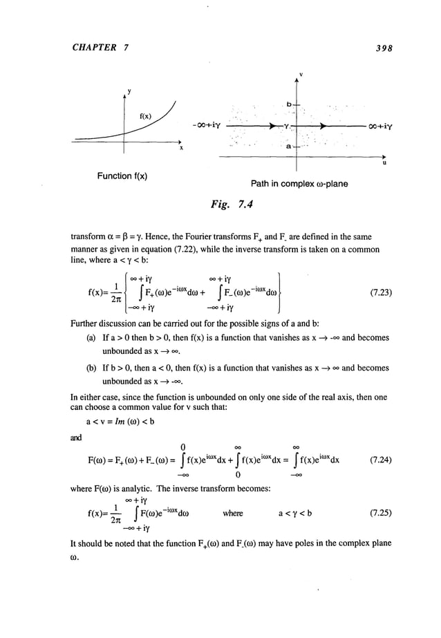 CHAPTER 7 398
y
Functionf(x)
V
Path in complexco-plane
Fig. 7.4
transform~ =13 = 7. Hence,the Fourier transformsF+and F_are defined in the same
manneras given in equation (7.22), while the inverse transform is taken on a common
line, wherea <y < b:
[oo+i7 oo+i7
f(x)= ~’~1 f F+ (co)e-i°xdco + f F_ (o)e-i°xd~0
[-~ + iy --~ + iy
Further discussioncanbe carried out for the possible signs of a and b:
(a)
(b)
(7.23)
If a > 0 then b >0, then fix) is a function that vanishesas x --~ _~oand becomes
unboundedas x
If b > 0, then a < 0, then f(x) is a function that vanishesas x --> ooand becomes
unbounded
as x --> _oo.
F(O)=F+(co) + F_(co)
whereF(co) is analytic. Theinverse transform becomes:
oo+iy
~ f F(co)e-i°~xdco where a < ~ < b (7.25)
fix)=
-oo+iy
It shouldbe noted that the function F+(CO)
and F_(CO)
mayhavepoles in the complex
plane
oo oo
~f(x)eiC°Xdx+ ~f,x)eiC°Xdx
=
f f(x)ei~°Xdx
0 --oo
(7.24)
a< v = Im (o) <
In either case, since the function is unbounded
on only oneside of the real axis, then one
can choosea common
value for v such that:
 