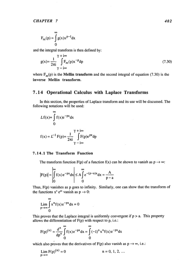 CHAPTER 7 402
= ~ g(x)
xp-l dx
Fro(P)
0
and the integral transformis then definedby:
~’+i~
g(x)= ~i fFI(p)x-PdP (7.30)
whereFm(P)is the Mellintransformand the secondintegral of equation (7.30) is the
inverse Mellin transform.
7.14 Operational Calculus with Laplace Transforms
In this section, the properties of Laplacetransformand its use will be discussed. The
following notations will be used:
Lf(x)= ~ f(x)e-PXdx
0
,f +ioo
1 f F(p)ePXdp
fix) = -1 F(p)= ~
7.14.1 The Transform Function
Thetransformfunction F(p) of a function f(x) can be shown
to vanish as p -->
IF(p)l= f(x)e-PXdx < A e-(P-a)Xdx = p~a
0
Thus,F(p) vanishes as p goes to infinity. Similarly, one can showthat the transform
the functionsx" eax vanishas p --> 0:
Lim fx"f(x)e-pXdx
=
0
This provesthat the Laplaceintegral is uniformlyconvergentif p > a. This property
allowsthe differentiation of F(p) withrespect to p, i.e.:
dn f
F(p)(n)=-- f(x)e-PXdx= (-1)nxnf(x)e-PXdx
dpn 0
0
whichalso provesthat the derivatives of F(p) also vanishas p --~ ~, i.e.:
Lira F(p)(n) = 0 n = 0, 1, 2 ....
 