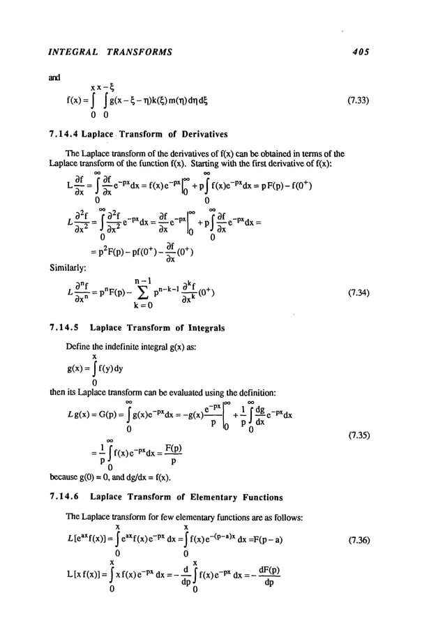 INTEGRAL TRANSFORMS 405
xx-~
f(x)= ~ ~g(x-~-rl)k(~)m(rl)drld
~
0 0
7.14.4 Laplace. Transform of Derivatives
TheLaplacetransformof the derivatives of f(x) can be obtained in termsof the
Laplacetransformof the function fix). Starting with the first derivative of f(x):
L ~f ~f -px --x
~xx = ~-x e dx=f(x)e e 10 +p f(x)e-PXdx=pF(p)-f(0+)
0 0
L32f=f~e-PXdx=3 f -px +pf~_~_fe-PXdx=
~ J~x ~e 0
0 0
= p2F(p) - pf(0+) - ~-(0
+)
Similarly:
L~nf
n -1
Oxn =pnF(p)- E pn-k-1 ~kf (0+)
~x
k
k=0
7.14.5 Laplace Transform of Integrals
Definethe indefinite integral g(x) as:
x
g(x) = ~ f(y)
0
then its Laplacetransformcan be evaluated usingthe definition:
Lg(x) = G(p) = g(x)e-PXdx = + 1 f dg e_pXdx
p .~dx
00
0
1 f F(p)
=-- f(x)e-pXdx
P P
0
becauseg(0) =0, and dg/dx= f(x).
7.14.6 Laplace Transform of Elementary Functions
TheLaplacetransformfor few elementaryfunctions are as follows:
x
Ltea’f(~)~
=~ea’f(x)
xdx=~
f(x
) e-<
p-a>"
dx a)
0 0
x x
(7.33)
(7.34)
(7.35)
(7.36)
 