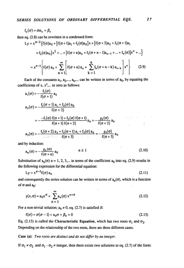 SERIES SOLUTIONS OF ORDINARY DIFFERENTIAL EQS. 27
then eq. (2.8) can be rewritten in a condensed
form:
Ly: x
°-2 {f(ff)a0 +[f(ff + 1)aI + fl(ff)ao] x +[f(ff + 2)a2+ fl(6 +
+f2 (ff)ao2 +.. . + [f(ff + n)n + fl(ff + n- 1)an
1 + ...+fn (ff)]xn + ...}
=x°-2 f(~r) 0+ ~f( ff+n) a n+
(~+n-k) an_ k x
~ (2.9)
n=lL
Eachof the cons~ts a~, a~ ..... ~ .... c~ ~ written ~ te~s of %, by equating the
c~fficien~of x, x
~ .... to zero as follows:
a~(a) : f~(a)
f(a+1)
a2(a) = f~(a + 1) a~ + f2(a)
-fl(ff) f(ff+l) + f2(ff) f(ff+l)at g2(ff)
= f(6 + 1) f(6 + f(’~ ~) a°
a3(6) f~(6 + 2)a2 + f2(6 + 1) al + f3(
.... -":: .... f(6 +3) ~
and by induction:
gn
(6)
n > 1
a n (6) = - ~ -
= f(6+3) a0
(2.10)
Substitutionof an(o
) n = 1, 2, 3 .... in termsof the coefficient ao into eq. (2.9) results
the followingexpressionfor the differential equation:
Ly = xa-2f(o") a
o (2.11)
and consequentlythe series solution can be written in terms of an(a), whichis a function
of 6 and a0:
y(x,6) = x° + Ean(6) Xn +O (2.12)
n=l
Fora non-trivial solution; ao ¢ 0~eq. (2.7) is satisfied if:
f(o-) = a(o- - 1) o"+/3
0 = 0 (2.13)
Eq. (2.13) is called the Characteristic Equation, whichhas two roots I and . o
2.
Depending
on the relationship of the tworoots, there are three different cases.
Case(a): Tworoots are distinct anddo not differ by an integer.
If 61 ¢ 02 and61 - 02 ¢ integer, then there exists twosolutions to eq. (2.7) of the form:
 