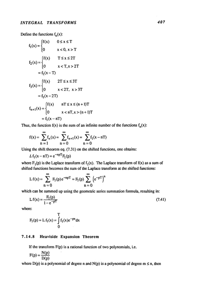 INTEGRAL TRANSFORMS 407
Definethe functions fn(X):
{;(x)
0<x<T
fl(x)
x<0, x>T
{~(x)
T<x<2T
f2 (x)
x < T, x > 2T
=fl(x - T)
f3(x) = {~(x)
2T<x<aT
x<2T, x>3T
= fl(x - 2T)
fn+l(X) = {~(x)
nT< x <(n+l)T
x < nT,x > (n + 1)T
=fl (x - nT)
Thus,the funcdonf(x) is the sumof an infinite number
of the functions fn(X):
f(x)= Zfn(x)= Zfn+l(X)= fl(x-nT)
n=l n=0 n=0
Usingthe shift theoremeq. (7.31) on the shifted functions, oneobtains:
Lh(x-nT) = e-nPTF1(p)
whereFl(p) is the Laplacetransformof fl(x). TheLaplacetransformof f(x) as a
shifted functions becomes
the sumof the Laplacetransformat the shifted functions:
Lf(x>: Z FI(P)e-npT =FI(P)~ (e-PT)
n
n=0 n=0
whichcan be summed
up using the geometric series summation
formula, resulting in:
L... Ft(p)
t(x) = (7.41)
where:
T
= L fl(x) = ~ fl(x)e-PXdx
FI(p)
0
7.14.8 Heaviside Expansion Theorem
If the transformF(p) is a rational function of twopolynomials,i.e.
F(p)
N(p)
n(p)
whereD(p)is a polynomialof degree n and N(p)is a polynomialof degree < n,then
 